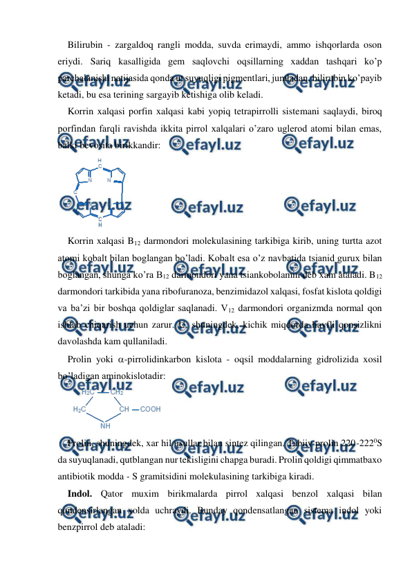  
 
Bilirubin - zargaldoq rangli modda, suvda erimaydi, ammo ishqorlarda oson 
eriydi. Sariq kasalligida gem saqlovchi oqsillarning xaddan tashqari ko’p 
parchalanishi natijasida qonda ut suyuqligi pigmentlari, jumladan, bilirubin ko’payib 
ketadi, bu esa terining sargayib ketishiga olib keladi. 
Korrin xalqasi porfin xalqasi kabi yopiq tetrapirrolli sistemani saqlaydi, biroq 
porfindan farqli ravishda ikkita pirrol xalqalari o’zaro uglerod atomi bilan emas, 
balki bevosita birikkandir: 
 
Korrin xalqasi B12 darmondori molekulasining tarkibiga kirib, uning turtta azot 
atomi kobalt bilan boglangan bo’ladi. Kobalt esa o’z navbatida tsianid gurux bilan 
boglangan, shunga ko’ra B12 darmondori yana tsiankobolamin deb xam ataladi. B12 
darmondori tarkibida yana ribofuranoza, benzimidazol xalqasi, fosfat kislota qoldigi 
va ba’zi bir boshqa qoldiglar saqlanadi. V12 darmondori organizmda normal qon 
ishlab chiqarish uchun zarur. U, shuningdek, kichik miqdorda havfli qonsizlikni 
davolashda kam qullaniladi. 
Prolin yoki -pirrolidinkarbon kislota - oqsil moddalarning gidrolizida xosil 
bo’ladigan aminokislotadir: 
 
Prolin, shuningdek, xar hil usullar bilan sintez qilingan. Tabiiy prolin 220-2220S 
da suyuqlanadi, qutblangan nur tekisligini chapga buradi. Prolin qoldigi qimmatbaxo 
antibiotik modda - S gramitsidini molekulasining tarkibiga kiradi. 
Indol. Qator muxim birikmalarda pirrol xalqasi benzol xalqasi bilan 
qondensirlangan xolda uchraydi. Bunday qondensatlangan sistema indol yoki 
benzpirrol deb ataladi: 
