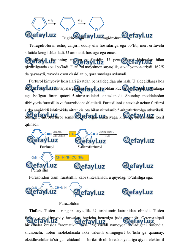  
 
 
                              Digidrofuran              tetragidrofuran 
Tetragidrofuran ochiq zanjirli oddiy efir hossalariga ega bo’lib, inert erituvchi 
sifatida keng ishlatiladi. U aromatik hossaga ega emas. 
Furfurol - furanning muxim xosilasidir. U pentozalarni kislotalar bilan 
qizdirilganda xosil bo’ladi. Furfurol moysimon suyuqlik, suvda yomon eriydi, 1620S 
da qaynaydi, xavoda oson oksidlanib, qora smolaga aylanadi. 
Furfurol kimyoviy hossalari jixatdan benzaldegidga uhshash. U aldegidlarga hos 
bo’lgan ·amma reaktsiyalarga kirishadi. Furfuroldan kuchli bakteritsid hossalarga 
ega bo’lgan furan qatori 5-nitroxosilalari sintezlanadi. Shunday moddalardan 
tibbiyotda furatsillin va furazolidon ishlatiladi. Furatsilinni sintezlash uchun furfurol 
sirka angidridi ishtirokida nitrat kislota bilan nitrolanib 5-nitrofurfurolga utkaziladi. 
Sungra 5-nitrofurfurol semikarbazid bilan reaktsiyaga kiritilib, furatsillinni xosil 
qilinadi. 
 
 
Furfurol 
5-nitrofurfurol 
 
Furatsillin 
Furazolidon  xam  furatsillin  kabi sintezlanadi, u quyidagi to’zilishga ega: 
 
                           Furazolidon 
Tiofen. Tiofen - rangsiz suyuqlik. U toshkumir katronidan olinadi. Tiofen 
fizikaviy va kimyoviy hossalari buyicha benzolga juda yaqindir. Geteroxalqali 
birikmalar orasida "aromatik" hossa eng kuchli namoyon bo’ladigani tiofendir. 
snunonchi, tiofen molekulasida ikki valentli oltingugurt bo’lishi ga qaramay, 
oksidlovchilar ta’siriga   chidamli,    biriktirib olish reaktsiyalariga qiyin, elektrofil 
