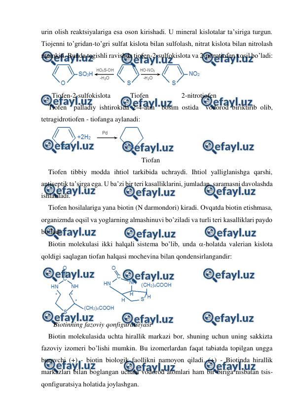  
 
urin olish reaktsiyalariga esa oson kirishadi. U mineral kislotalar ta’siriga turgun. 
Tiojenni to’gridan-to’gri sulfat kislota bilan sulfolash, nitrat kislota bilan nitrolash 
mumkin. Bunda tegishli ravishda tiofen-2-sulfokislota va 2-nitrotiofen xosil bo’ladi: 
 
Tiofen-2-sulfokislota 
Tiofen 
2-nitrotiofen 
Tiofen  palladiy ishtirokida 2-4-atm  bosim ostida  vodorod biriktirib olib, 
tetragidrotiofen - tiofanga aylanadi: 
 
                                                    Tiofan 
Tiofen tibbiy modda ihtiol tarkibida uchraydi. Ihtiol yalliglanishga qarshi, 
antiseptik ta’sirga ega. U ba’zi bir teri kasalliklarini, jumladan, saramasni davolashda 
ishlatiladi. 
Tiofen hosilalariga yana biotin (N darmondori) kiradi. Ovqatda biotin etishmasa, 
organizmda oqsil va yoglarning almashinuvi bo’ziladi va turli teri kasalliklari paydo 
bo’ladi. 
Biotin molekulasi ikki halqali sistema bo’lib, unda -holatda valerian kislota 
qoldigi saqlagan tiofan halqasi mochevina bilan qondensirlangandir: 
 
 
   Biotinning fazoviy qonfiguratsiyasi 
Biotin molekulasida uchta hirallik markazi bor, shuning uchun uning sakkizta 
fazoviy izomeri bo’lishi mumkin. Bu izomerlardan faqat tabiatda topilgan ungga 
buruvchi (+) - biotin biologik faollikni namoyon qiladi. (+) - Biotinda hirallik 
markazlari bilan boglangan uchala vodorod atomlari ham bir-biriga nisbatan tsis-
qonfiguratsiya holatida joylashgan. 
 
