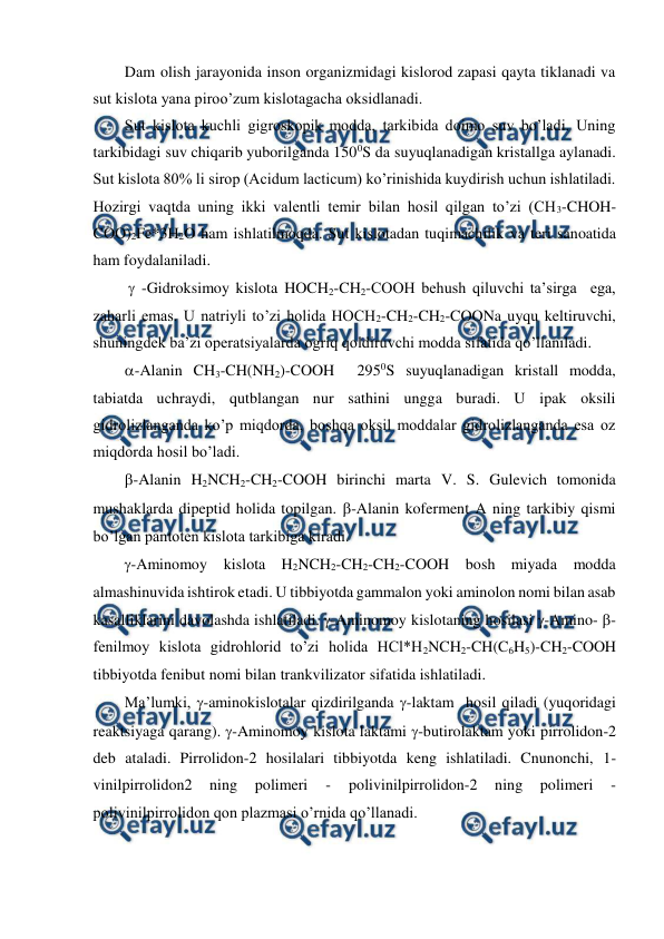  
 
Dam olish jarayonida inson organizmidagi kislorod zapasi qayta tiklanadi va 
sut kislota yana piroo’zum kislotagacha oksidlanadi. 
Sut kislota kuchli gigroskopik modda, tarkibida doimo suv bo’ladi. Uning 
tarkibidagi suv chiqarib yuborilganda 1500S da suyuqlanadigan kristallga aylanadi. 
Sut kislota 80% li sirop (Acidum lacticum) ko’rinishida kuydirish uchun ishlatiladi. 
Hozirgi vaqtda uning ikki valentli temir bilan hosil qilgan to’zi (CH3-CHOH-
COO)2Fe*3H2O ham ishlatilmoqda. Sut kislotadan tuqimachilik va teri sanoatida 
ham foydalaniladi. 
  -Gidroksimoy kislota HOCH2-CH2-COOH behush qiluvchi ta’sirga  ega, 
zaharli emas. U natriyli to’zi holida HOCH2-CH2-CH2-COONa uyqu keltiruvchi, 
shuningdek ba’zi operatsiyalarda ogriq qoldiruvchi modda sifatida qo’llaniladi. 
-Alanin CH3-CH(NH2)-COOH  2950S suyuqlanadigan kristall modda, 
tabiatda uchraydi, qutblangan nur sathini ungga buradi. U ipak oksili 
gidrolizlanganda ko’p miqdorda, boshqa oksil moddalar gidrolizlanganda esa oz 
miqdorda hosil bo’ladi. 
-Alanin H2NCH2-CH2-COOH birinchi marta V. S. Gulevich tomonida 
mushaklarda dipeptid holida topilgan. -Alanin koferment A ning tarkibiy qismi 
bo’lgan pantoten kislota tarkibiga kiradi. 
-Aminomoy 
kislota H2NCH2-CH2-CH2-COOH bosh miyada 
modda 
almashinuvida ishtirok etadi. U tibbiyotda gammalon yoki aminolon nomi bilan asab 
kasalliklarini davolashda ishlatiladi. -Aminomoy kislotaning hosilasi -Amino- -
fenilmoy kislota gidrohlorid to’zi holida HCl*H2NCH2-CH(C6H5)-CH2-COOH 
tibbiyotda fenibut nomi bilan trankvilizator sifatida ishlatiladi. 
Ma’lumki, -aminokislotalar qizdirilganda -laktam  hosil qiladi (yuqoridagi 
reaktsiyaga qarang). -Aminomoy kislota laktami -butirolaktam yoki pirrolidon-2 
deb ataladi. Pirrolidon-2 hosilalari tibbiyotda keng ishlatiladi. Cnunonchi, 1-
vinilpirrolidon2 
ning 
polimeri 
- 
polivinilpirrolidon-2 
ning 
polimeri 
- 
polivinilpirrolidon qon plazmasi o’rnida qo’llanadi. 
