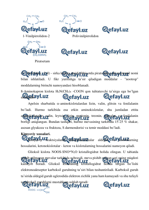  
 
 
1-Vinilpirrolidon-2                          Polivinilpirrolidon 
 
              Piratsetam 
 
(1 - Pirrolidon - 2-il) - sirka kislota amidi tibbiyotda piratsetam yoki nootropil nomi 
bilan ishlatiladi. U fikr yuritishga ta’sir qiladigan moddalar - "nootrop" 
moddalarning birinchi namoyandasi hisoblanadi. 
8-Aminokapron kislota H2N(CH2)5 -COON qon tuhtatuvchi ta’sirga ega bo’lgan 
moddadir. 
Apelsin sharbatida -aminokislotalardan lizin, valin, glitsin va fenilalanin 
bo’ladi. Hurmo tarkibida esa erkin aminokislotalar, shu jumladan ettita 
aminokislotalar: valin, leytsin, lizin, metionin, treonin, triptofan va fenilalanin 
borligi aniqlangan. Bundan tashqari, hurmo mevasining tarkibida 15-25 % shakar, 
asosan glyukoza va fruktoza, S darmondorisi va temir moddasi bo’ladi. 
Kimyoviy xossalari. 
Kimyoviy reaktsiyalarda 
aldegidokislotalar 
aldegid va kislotalarning 
hossalarini, ketonokislotalar - keton va kislotalarning hossalarini namoyon qiladi. 
Glioksil kislota NOOS-SNO*N2O kristallogidrat holida olingan. U tabiatda 
pishib etilmagan mevalar tarkibida uchraydi, meva pishib etilgan sari uning miqdori 
kamayib boradi. Glioksil kislotaning kristallogidrat holida turgun bo’lishi 
elektronoaktseptor karboksil guruhning ta’siri bilan tushuntiriladi. Karboksil guruh 
ta’sirida aldegid guruh uglerodida elektron zichlik yana ham kamayadi va shu tufayli 
u gidroksil guruhlarni mustahkam ushlab turadi:     
 
