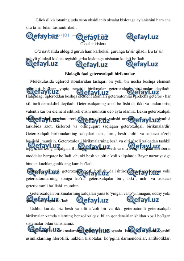  
 
 Glioksil kislotaning juda oson oksidlanib oksalat kislotaga aylanishini ham ana 
shu ta’sir bilan tushuntiriladi: 
 
  
 
 
 
Oksalat kislota 
O’z navbatida aldegid guruh ham karboksil guruhga ta’sir qiladi. Bu ta’sir 
tufayli glioksil kislota tegishli sirka kislotaga nisbatan kuchli bo’ladi. 
 
Biologik faol geteroxalqali birikmalar. 
Molekulasida uglerod atomlaridan tashqari bir yoki bir necha boshqa element 
atomlari bo’lgan yopiq zanjirli birikmalar geteroxalqali birikmalar deyiladi. 
Halqadagi ugleroddan boshqa element atomlari geteroatomlar (grekcha geteros - har 
xil, turli demakdir) deyiladi. Geteroxalqaning xosil bo’lishi da ikki va undan ortiq 
valentli xar bir element ishtirok etishi mumkin deb ayta olamiz. Lekin geteroxalqali 
birikmalardan eng barqarori, keng tarqalgani, yahshi urganilgani va axamiyatlisi 
tarkibida azot, kislorod va oltingugurt saqlagan geteroxalqali birikmalardir. 
Geteroxalqali birikmalarning xalqalari uch-, turt-, besh-, olti- va xokazo a’zoli 
bo’lishi  mumkin. Geteroxalqali birikmalarning besh va olti a’zoli xalqadan tashkil 
topganlari keng tarqalgan. Buning sababi shuki, besh va olti a’zoli xalqalardan iborat 
moddalar barqaror bo’ladi, chunki besh va olti a’zoli xalqalarda Bayer nazariyasiga 
binoan kuchlanganlik eng kam bo’ladi. 
Bundan tashqari, geteroxalqa xosil bo’lishi da ishtirok etgan geteroatom yoki 
geteroatomlarning soniga ko’ra, geteroxalqalar bir-, ikki-, uch- va xokazo 
geteroatomli bo’lishi  mumkin.  
Geteroxalqali birikmalarning xalqalari yana to’yingan va to’yinmagan, oddiy yoki 
qondensatlangan bo’ladi. 
Ushbu kursda biz besh va olti a’zoli bir va ikki geteroatomli geteroxalqali 
birikmalar xamda ularning benzol xalqasi bilan qondensirlanishidan xosil bo’lgan 
sistemalar bilan tanishamiz. 
Geteroxalqali birikmalarning axamiyati nixoyatda katta. Qon gemi, yashil 
usimliklarning hlorofilli, nuklein kislotalar, ko’pgina darmondorilar, antibiotiklar, 
