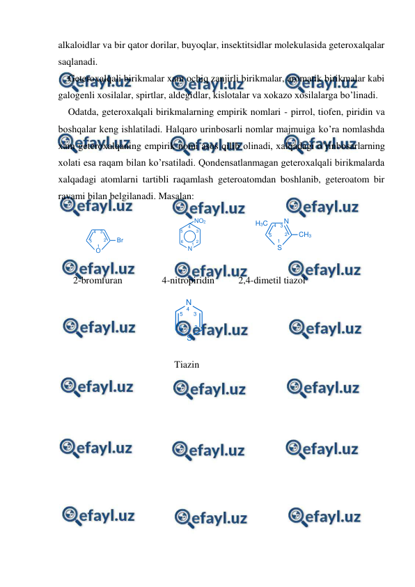  
 
1
N
2
3
4
5
6
S
O
Br
1
2
3
4
5
1
N
2
3
4
5
6
NO2
1
2
3
4
5
S
CH3
N
H3C
alkaloidlar va bir qator dorilar, buyoqlar, insektitsidlar molekulasida geteroxalqalar 
saqlanadi. 
Geteroxalqali birikmalar xam ochiq zanjirli birikmalar, aromatik birikmalar kabi 
galogenli xosilalar, spirtlar, aldegidlar, kislotalar va xokazo xosilalarga bo’linadi. 
Odatda, geteroxalqali birikmalarning empirik nomlari - pirrol, tiofen, piridin va 
boshqalar keng ishlatiladi. Halqaro urinbosarli nomlar majmuiga ko’ra nomlashda 
xam geteroxalqaning empirik nomi asos qilib olinadi, xalqadagi o’rinbosarlarning 
xolati esa raqam bilan ko’rsatiladi. Qondensatlanmagan geteroxalqali birikmalarda 
xalqadagi atomlarni tartibli raqamlash geteroatomdan boshlanib, geteroatom bir 
ravami bilan belgilanadi. Masalan: 
 
 
 
 
 
2-bromfuran 
4-nitropiridin 
2,4-dimetil tiazol 
 
 
 
 
 
                               
      Tiazin 
