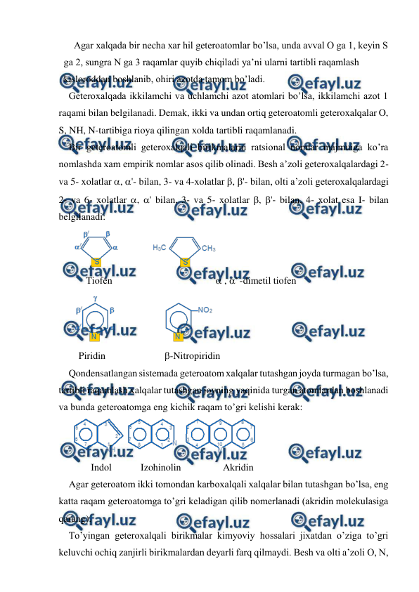  
 
Agar xalqada bir necha xar hil geteroatomlar bo’lsa, unda avval O ga 1, keyin S 
ga 2, sungra N ga 3 raqamlar quyib chiqiladi ya’ni ularni tartibli raqamlash 
kisloroddan boshlanib, ohiri azotda tamom bo’ladi. 
Geteroxalqada ikkilamchi va uchlamchi azot atomlari bo’lsa, ikkilamchi azot 1 
raqami bilan belgilanadi. Demak, ikki va undan ortiq geteroatomli geteroxalqalar O, 
S, NH, N-tartibiga rioya qilingan xolda tartibli raqamlanadi.  
Bir geteroatomli geteroxalqali birikmalarni ratsional nomlar majmuiga ko’ra 
nomlashda xam empirik nomlar asos qilib olinadi. Besh a’zoli geteroxalqalardagi 2- 
va 5- xolatlar , '- bilan, 3- va 4-xolatlar , '- bilan, olti a’zoli geteroxalqalardagi 
2- va 6- xolatlar , ' bilan, 3- va 5- xolatlar , '- bilan, 4- xolat esa I- bilan 
belgilanadi: 
 
     Tiofen                                           , ' -dimetil tiofen 
 
  Piridin                      -Nitropiridin 
Qondensatlangan sistemada geteroatom xalqalar tutashgan joyda turmagan bo’lsa, 
tartibli raqamlash xalqalar tutashgan joyning yaqinida turgan atomlardan boshlanadi 
va bunda geteroatomga eng kichik raqam to’gri kelishi kerak: 
 
       Indol 
Izohinolin                 Akridin 
Agar geteroatom ikki tomondan karboxalqali xalqalar bilan tutashgan bo’lsa, eng 
katta raqam geteroatomga to’gri keladigan qilib nomerlanadi (akridin molekulasiga 
qarang). 
To’yingan geteroxalqali birikmalar kimyoviy hossalari jixatdan o’ziga to’gri 
keluvchi ochiq zanjirli birikmalardan deyarli farq qilmaydi. Besh va olti a’zoli O, N, 
