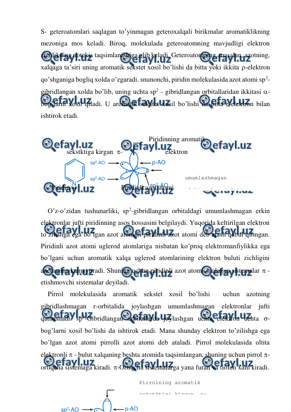  
 
N
sp2-AO
p-AO
sp2-AO
sp2-AO
p-AO
sp2-AO
S- geteroatomlari saqlagan to’yinmagan geteroxalqali birikmalar aromatiklikning 
mezoniga mos keladi. Biroq, molekulada geteroatomning mavjudligi elektron 
zichlikning notekis taqsimlanishiga olib keladi. Geteroatomning, masalan, azotning, 
xalqaga ta’siri uning aromatik sekstet xosil bo’lishi da bitta yoki ikkita -elektron 
qo’shganiga bogliq xolda o’zgaradi. snunonchi, piridin molekulasida azot atomi sp2-
gibridlangan xolda bo’lib, uning uchta sp2 - gibridlangan orbitallaridan ikkitasi - 
bog’larni xosil qiladi. U aromatik sekstet xosil bo’lishi da bitta r-elektron bilan 
ishtirok etadi. 
 
 
                              Piridinning aromatik 
         sekstktiga kirgan  -                         elektron 
 
  
 
 
 
 
 
 
 
 
Piridin 
 
Piridinli azot atomi 
 
O’z-o’zidan tushunarliki, sp2-gibridlangan orbitaldagi umumlashmagan erkin 
elektronlar jufti piridinning asos hossasini belgilaydi. Yuqorida keltirilgan elektron 
to’zilishga ega bo’lgan azot atomini piridinli azot atomi deb atash qabul qilingan. 
Piridinli azot atomi uglerod atomlariga nisbatan ko’proq elektromanfiylikka ega 
bo’lgani uchun aromatik xalqa uglerod atomlarining elektron buluti zichligini 
anchagina kamaytiradi. Shuning uchun piridinli azot atomi saqlagan sistemalar  - 
etishmovchi sistemalar deyiladi. 
Pirrol molekulasida aromatik sekstet xosil bo’lishi  uchun azotning 
gibridlashmagan r-orbitalida joylashgan umumlashmagan elektronlar jufti 
qatnashadi. sp2-Gibridlangan orbitallarda joylashgan uchta elektron uchta -
bog’larni xosil bo’lishi da ishtirok etadi. Mana shunday elektron to’zilishga ega 
bo’lgan azot atomi pirrolli azot atomi deb ataladi. Pirrol molekulasida oltita 
elektronli  - bulut xalqaning beshta atomida taqsimlangan, shuning uchun pirrol -
ortiqcha sistemaga kiradi. -Ortiqcha sistemalarga yana furan va tiofen xam kiradi. 
 
 
 
umumlashmagan  
elektronlar jufti 
Pirrolning aromatik 
sekstktiga kirgan  r-
elektronlar 
