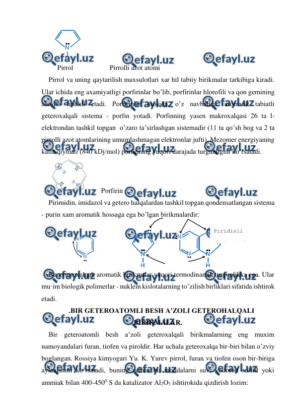 
 
N
H
N
N
H
N
H
N
N
H
N
H
N
N
N
N
 
 
 
   Pirrol                     Pirrolli azot atomi 
Pirrol va uning qaytarilish maxsulotlari xar hil tabiiy birikmalar tarkibiga kiradi. 
Ular ichida eng axamiyatligi porfirinlar bo’lib, porfirinlar hlorofili va qon gemining 
asosini tashkil etadi. Porfirinlar asosida, o’z navbatida, aromatik tabiatli 
geteroxalqali sistema - porfin yotadi. Porfinning yasen makroxalqasi 26 ta l- 
elektrondan tashkil topgan  o’zaro ta’sirlashgan sistemadir (11 ta qo’sh bog va 2 ta 
pirrolli azot atomlarining umumlashmagan elektronlar jufti). Mezomer energiyaning 
katta qiymati (840 kDj/mol) porfinning yuqori darajada turgunligini ko’rsatadi. 
        Porfirin 
Pirimidin, imidazol va getero halqalardan tashkil topgan qondensatlangan sistema 
- purin xam aromatik hossaga ega bo’lgan birikmalardir: 
 
 
 
 
Bu geteroxalqali aromatik birikmalar yuqori termodinamik turgunlikka ega. Ular 
mu·im biologik polimerlar - nuklein kislotalarning to’zilish birliklari sifatida ishtirok 
etadi. 
.BIR GETEROATOMLI BESH A’ZOLI GETEROHALQALI 
BIRIKMALAR. 
Bir geteroatomli besh a’zoli geteroxalqali birikmalarning eng muxim 
namoyandalari furan, tiofen va piroldir. Har uchala geteroxalqa bir-biri bilan o’zviy 
boglangan. Rossiya kimyogari Yu. K. Yurev pirrol, furan va tiofen oson bir-biriga 
aylanishini ko’rsatadi, buning uchun bu moddalarni suv, vodorod sulfid yoki 
ammiak bilan 400-4500 S da katalizator Al2O3 ishtirokida qizdirish lozim: 
Piridinli 
azot atomi 
