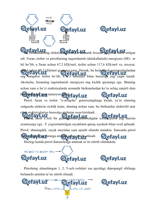  
 
 
Bu birikmalarning elektron tuzilishi va aromatik hossasi yuqorida kurib utilgan 
edi. Furan, tiofen va pirrollarning taqsimlanish (delokallanish) energiyasi (DE) ·ar 
hil bo’lib, u furan uchun 67,2 kDj/mol, tiofen uchun 117,6 kDj/mol va, nixoyat, 
pirrol uchun 88,2 kDj/mol qiymatga teng. Demak, bu besh a’zoli geteroxalqalardan 
eng barqarori tiofen bo’lib, u o’z hossalari bilan benzolga eng yaqin turadi. 
Aksincha, furanning taqsimlanish energiyasi eng kichik qiymatga ega. Shuning 
uchun xam u ba’zi reaktsiyalarda aromatik birikmalardan ko’ra ochiq zanjirli dien 
hossalarini ko’proq namoyon qiladi. 
Pirrol, furan va tiofen "-ortiqcha" geteroxalqalarga kiradi, ya’ni ularning 
xalqasida elektron zichlik katta, shuning uchun xam, bu birikmalar elektrofil urin 
olish reaktsiyalariga benzolga nisbatan oson kirishadi. 
Pirrol. Besh a’zoli bir geteroatomli geteroxalqalar ichida pirrol eng muxim 
axamiyatga ega.  U yogsizlantirilgan suyaklarni quruq xaydash bilan xosil qilinadi. 
Pirrol, shuningdek, suyak moyidan xam ajratib olinishi mumkin. Sanoatda pirrol 
Yurev usuli bilan furanga ammiak ta’sir ettirib olinadi. 
Hozirgi kunda pirrol diatsetilenga ammiak ta’sir ettirib olinmokda: 
 
Pirrolning almashingan 1, 2, 5-uch·osilalari esa quyidagi dipropargil efirlarga 
birlamchi aminlar ta’sir ettirib olinadi: 
 
