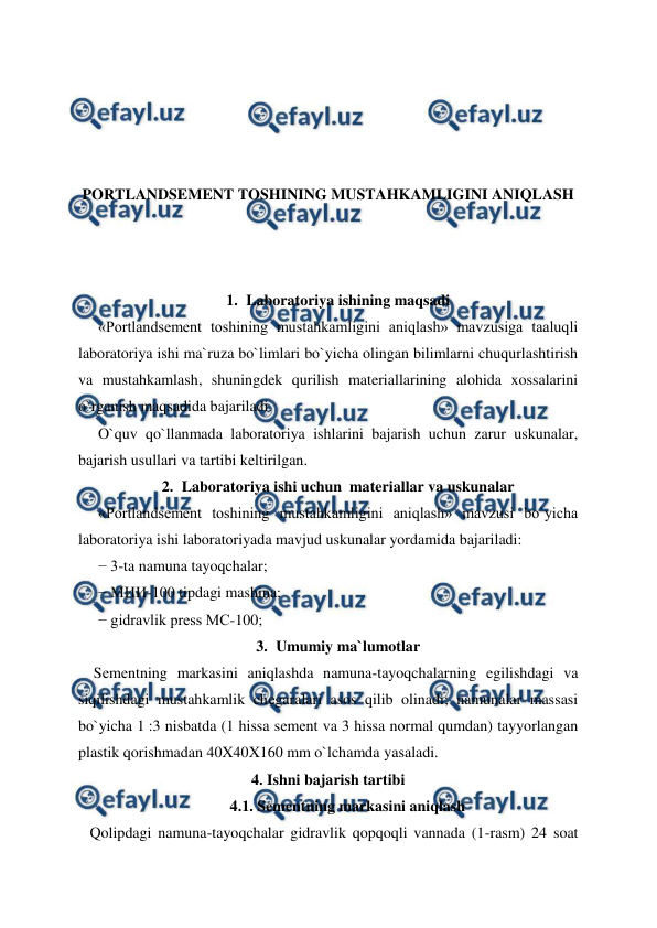  
 
 
 
 
 
PORTLANDSEMENT TOSHINING MUSTAHKAMLIGINI ANIQLASH 
 
 
 
1. Laboratoriya ishining maqsadi 
«Portlandsement toshining mustahkamligini aniqlash» mavzusiga taaluqli 
laboratoriya ishi ma`ruza bo`limlari bo`yicha olingan bilimlarni chuqurlashtirish 
va mustahkamlash, shuningdek qurilish materiallarining alohida xossalarini 
o`rganish maqsadida bajariladi. 
O`quv qo`llanmada laboratoriya ishlarini bajarish uchun zarur uskunalar, 
bajarish usullari va tartibi keltirilgan. 
2. Laboratoriya ishi uchun  materiallar va uskunalar 
«Portlandsement toshining mustahkamligini aniqlash» mavzusi bo`yicha 
laboratoriya ishi laboratoriyada mavjud uskunalar yordamida bajariladi: 
− 3-ta namuna tayoqchalar;  
− МИИ-100 tipdagi mashina; 
− gidravlik press МС-100; 
3. Umumiy ma`lumotlar 
    Sеmеntning markasini aniqlashda namuna-tayoqchalarning egilishdagi va 
siqilishdagi mustahkamlik chеgaralari asos qilib olinadi; namunalar massasi 
bo`yicha 1 :3 nisbatda (1 hissa sеmеnt va 3 hissa normal qumdan) tayyorlangan 
plastik qorishmadan 40X40X160 mm o`lchamda yasaladi. 
4. Ishni bajarish tartibi 
 
4.1. Sеmеntning markasini aniqlash 
   Qolipdagi namuna-tayoqchalar gidravlik qopqoqli vannada (1-rasm) 24 soat 
