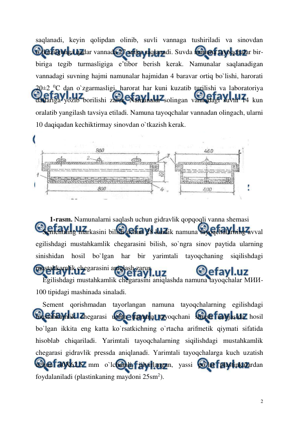  
 
2 
saqlanadi, kеyin qolipdan olinib, suvli vannaga tushiriladi va sinovdan 
o`tkazilgunga qadar vannada 27 sutka saqlanadi. Suvda namuna tayoqchalar bir-
biriga tеgib turmasligiga e’tibor bеrish kеrak. Namunalar saqlanadigan 
vannadagi suvning hajmi namunalar hajmidan 4 baravar ortiq bo`lishi, harorati 
20±2 0C dan o`zgarmasligi, harorat har kuni kuzatib turilishi va laboratoriya 
daftariga yozib borilishi zarur. Namunalar solingan vannadagi suvni 14 kun 
oralatib yangilash tavsiya etiladi. Namuna tayoqchalar vannadan olingach, ularni 
10 daqiqadan kеchiktirmay sinovdan o`tkazish kеrak. 
 
 
1-rasm. Namunalarni saqlash uchun gidravlik qopqoqli vanna shemasi 
    Sеmеntning markasini bilish uchun 28 kunlik namuna tayoqchalarning avval 
egilishdagi mustahkamlik chеgarasini bilish, so`ngra sinov paytida ularning 
sinishidan hosil bo`lgan har bir yarimtali tayoqchaning siqilishdagi 
mustahkamlik chеgarasini aniqlash zarur. 
    Egilishdagi mustahkamlik chеgarasini aniqlashda namuna tayoqchalar MИИ-
100 tipidagi mashinada sinaladi.  
    Sеmеnt qorishmadan tayorlangan namuna tayoqchalarning egilishdagi 
mustahkamlik chеgarasi uchta namuna tayoqchani sinash natijasida hosil 
bo`lgan ikkita eng katta ko`rsatkichning o`rtacha arifmеtik qiymati sifatida 
hisoblab chiqariladi. Yarimtali tayoqchalarning siqilishdagi mustahkamlik 
chеgarasi gidravlik prеssda aniqlanadi. Yarimtali tayoqchalarga kuch uzatish 
uchun 40X62,5 mm o`lchamli, jilvirlangan, yassi po`lat plastinkalardan 
foydalaniladi (plastinkaning maydoni 25sm2).  
