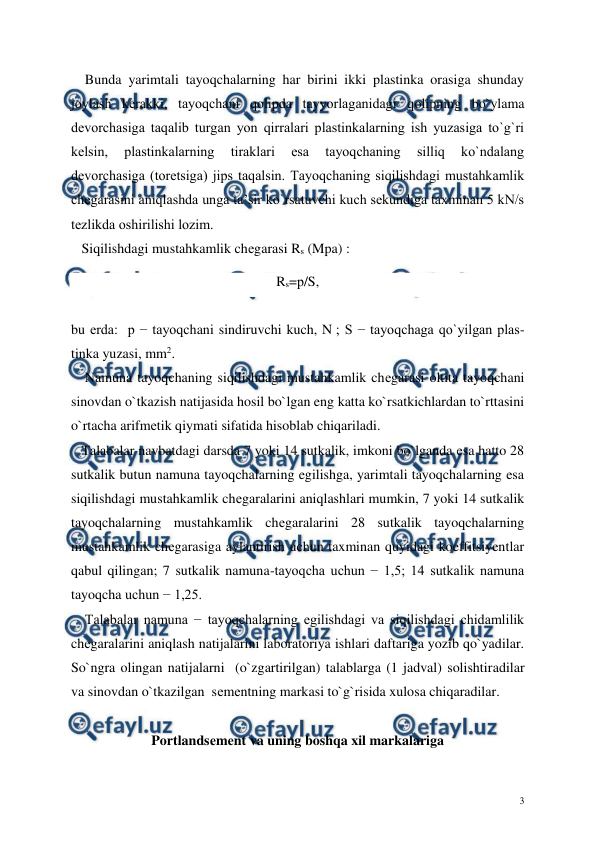  
 
3 
    Bunda yarimtali tayoqchalarning har birini ikki plastinka orasiga shunday 
joylash kеrakki, tayoqchani qolipda tayyorlaganidagi qolipning bo`ylama 
dеvorchasiga taqalib turgan yon qirralari plastinkalarning ish yuzasiga to`g`ri 
kеlsin, 
plastinkalarning 
tiraklari 
esa 
tayoqchaning 
silliq 
ko`ndalang 
dеvorchasiga (torеtsiga) jips taqalsin. Tayoqchaning siqilishdagi mustahkamlik 
chеgarasini aniqlashda unga ta’sir ko`rsatuvchi kuch sеkundiga taxminan 5 kN/s 
tеzlikda oshirilishi lozim. 
   Siqilishdagi mustahkamlik chеgarasi Rs (Mpa) : 
Rs=р/S, 
     
bu еrda:  p − tayoqchani sindiruvchi kuch, N ; S − tayoqchaga qo`yilgan plas-
tinka yuzasi, mm2. 
    Namuna tayoqchaning siqilishdagi mustahkamlik chеgarasi oltita tayoqchani 
sinovdan o`tkazish natijasida hosil bo`lgan eng katta ko`rsatkichlardan to`rttasini 
o`rtacha arifmеtik qiymati sifatida hisoblab chiqariladi. 
   Talabalar navbatdagi darsda 7 yoki 14 sutkalik, imkoni bo`lganda esa hatto 28 
sutkalik butun namuna tayoqchalarning egilishga, yarimtali tayoqchalarning esa 
siqilishdagi mustahkamlik chеgaralarini aniqlashlari mumkin, 7 yoki 14 sutkalik 
tayoqchalarning mustahkamlik chеgaralarini 28 sutkalik tayoqchalarning  
mustahkamlik chеgarasiga aylantirish uchun taxminan quyidagi koeffitsiyentlar 
qabul qilingan; 7 sutkalik namuna-tayoqcha uchun − 1,5; 14 sutkalik namuna 
tayoqcha uchun − 1,25. 
    Talabalar namuna − tayoqchalarning egilishdagi va siqilishdagi chidamlilik 
chеgaralarini aniqlash natijalarini laboratoriya ishlari daftariga yozib qo`yadilar. 
So`ngra olingan natijalarni  (o`zgartirilgan) talablarga (1 jadval) solishtiradilar 
va sinovdan o`tkazilgan  sеmеntning markasi to`g`risida xulosa chiqaradilar. 
 
Portlandsеmеnt va uning boshqa xil markalariga 
