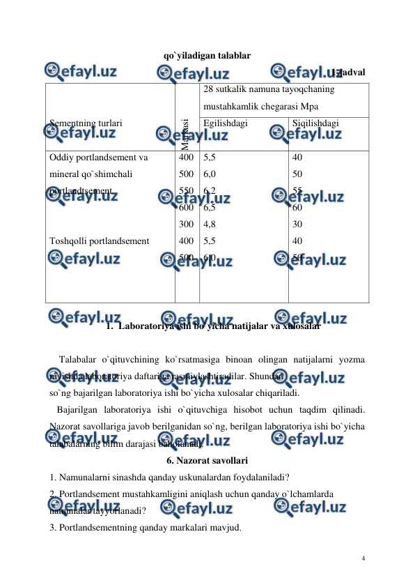  
 
4 
qo`yiladigan talablar 
1-jadval 
 
 
Sеmеntning turlari 
 
Markasi 
28 sutkalik namuna tayoqchaning 
mustahkamlik chеgarasi Mpa 
Egilishdagi  
 
Siqilishdagi 
Oddiy portlandsеmеnt va 
minеral qo`shimchali 
portlandtsеmеnt 
 
 
Toshqolli portlandsеmеnt
 
 
 
 
400 
500 
550 
600 
300 
400 
500 
5,5 
6,0 
6,2 
6,5 
4,8 
5,5 
6,0 
40 
50 
55 
60 
30 
40 
50 
 
1. Laboratoriya ishi bo`yicha natijalar va xulosalar 
   
    Talabalar o`qituvchining ko`rsatmasiga binoan olingan natijalarni yozma 
ravishda laboratoriya daftariga rasmiylashtiradilar. Shundan 
so`ng bajarilgan laboratoriya ishi bo`yicha xulosalar chiqariladi. 
   Bajarilgan laboratoriya ishi o`qituvchiga hisobot uchun taqdim qilinadi. 
Nazorat savollariga javob berilganidan so`ng, berilgan laboratoriya ishi bo`yicha 
talabalarning bilim darajasi baholanadi. 
6. Nazorat savollari 
1. Namunalarni sinashda qanday uskunalardan foydalaniladi? 
2. Portlandsement mustahkamligini aniqlash uchun qanday o`lchamlarda 
namunalar tayyorlanadi? 
3. Portlandsementning qanday markalari mavjud. 
