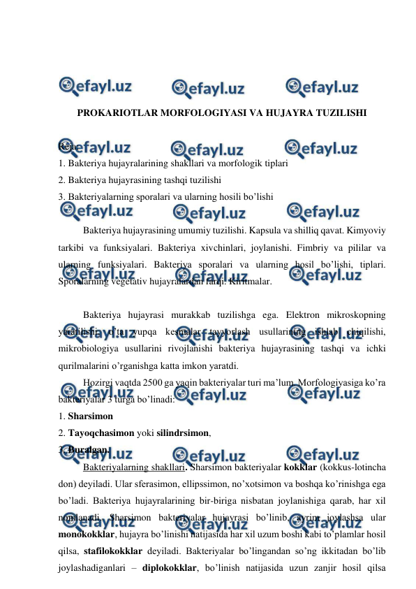  
 
 
 
 
 
PROKARIOTLAR MORFOLOGIYASI VA HUJAYRA TUZILISHI 
 
Reja: 
1. Bakteriya hujayralarining shakllari va morfologik tiplari  
2. Bakteriya hujayrasining tashqi tuzilishi 
3. Bakteriyalarning sporalari va ularning hosili bo’lishi 
 
 
Bakteriya hujayrasining umumiy tuzilishi. Kapsula va shilliq qavat. Kimyoviy 
tarkibi va funksiyalari. Bakteriya xivchinlari, joylanishi. Fimbriy va pililar va 
ularning funksiyalari. Bakteriya sporalari va ularning hosil bo’lishi, tiplari. 
Sporalarning vegetativ hujayralardan farqi. Kiritmalar. 
 
Bakteriya hujayrasi murakkab tuzilishga ega. Elektron mikroskopning 
yaratilishi, o’ta yupqa kesmalar tayyorlash usullarining ishlab chiqilishi, 
mikrobiologiya usullarini rivojlanishi bakteriya hujayrasining tashqi va ichki 
qurilmalarini o’rganishga katta imkon yaratdi.  
Hozirgi vaqtda 2500 ga yaqin bakteriyalar turi ma’lum. Morfologiyasiga ko’ra 
bakteriyalar 3 turga bo’linadi:  
1. Sharsimon 
2. Tayoqchasimon yoki silindrsimon,  
3. Buralgan.  
 
Bakteriyalarning shakllari. Sharsimon bakteriyalar kokklar (kokkus-lotincha 
don) deyiladi. Ular sferasimon, ellipssimon, no’xotsimon va boshqa ko’rinishga ega 
bo’ladi. Bakteriya hujayralarining bir-biriga nisbatan joylanishiga qarab, har xil 
nomlanadi. Sharsimon bakteriyalar hujayrasi bo’linib, ayrim joylashsa ular 
monokokklar, hujayra bo’linishi natijasida har xil uzum boshi kabi to’plamlar hosil 
qilsa, stafilokokklar deyiladi. Bakteriyalar bo’lingandan so’ng ikkitadan bo’lib 
joylashadiganlari – diplokokklar, bo’linish natijasida uzun zanjir hosil qilsa 
