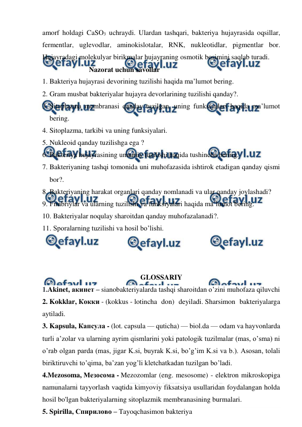  
 
amorf holdagi CaSO3 uchraydi. Ulardan tashqari, bakteriya hujayrasida oqsillar, 
fermentlar, uglevodlar, aminokislotalar, RNK, nukleotidlar, pigmentlar bor. 
Hujayradagi molekulyar birikmalar hujayraning osmotik bosimini saqlab turadi. 
                Nazorat uchun savollar 
1. Bakteriya hujayrasi devorining tuzilishi haqida ma’lumot bering. 
2. Gram musbat bakteriyalar hujayra devorlarining tuzilishi qanday?. 
3. Sitoplazma membranasi qanday tuzilgan, uning funksiyalari haqida ma’lumot    
bering. 
4. Sitoplazma, tarkibi va uning funksiyalari. 
5. Nukleoid qanday tuzilishga ega ?  
6. Bakteriya hujayrasining umumiy tuzilishi haqida tushincha bering. 
7. Bakteriyaning tashqi tomonida uni muhofazasida ishtirok etadigan qanday qismi 
bor?. 
8. Bakteriyaning harakat organlari qanday nomlanadi va ular qanday joylashadi? 
9. Fimbriylar va ularning tuzilishi va funksiyalari haqida ma’lumot bering. 
10. Bakteriyalar noqulay sharoitdan qanday muhofazalanadi?. 
11. Sporalarning tuzilishi va hosil bo’lishi. 
 
 
 
GLOSSARIY 
1.Akinet, акинет – sianobakteriyalarda tashqi sharoitdan o’zini muhofaza qiluvchi 
2. Kokklar, Кокки - (kokkus - lotincha don) deyiladi. Sharsimon bakteriyalarga 
aytiladi. 
3. Kapsula, Капсула - (lot. capsula — quticha) — biol.da — odam va hayvonlarda 
turli aʼzolar va ularning ayrim qismlarini yoki patologik tuzilmalar (mas, o’sma) ni 
o’rab olgan parda (mas, jigar K.si, buyrak K.si, bo’g’im K.si va b.). Asosan, tolali 
biriktiruvchi to’qima, baʼzan yog’li kletchatkadan tuzilgan bo’ladi. 
4.Mezosoma, Мезосома - Mezozomlar (eng. mesosome) - elektron mikroskopiga 
namunalarni tayyorlash vaqtida kimyoviy fiksatsiya usullaridan foydalangan holda 
hosil bo'lgan bakteriyalarning sitoplazmik membranasining burmalari. 
5. Spirilla, Спирилово – Tayoqchasimon bakteriya 
