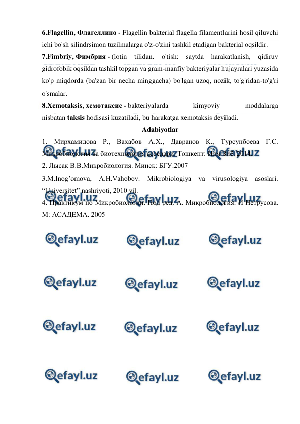  
 
6.Flagellin, Флагеллино - Flagellin bakterial flagella filamentlarini hosil qiluvchi 
ichi bo'sh silindrsimon tuzilmalarga o'z-o'zini tashkil etadigan bakterial oqsildir. 
7.Fimbriy, Фимбрия - (lotin tilidan. o'tish: saytda harakatlanish, qidiruv 
gidrofobik oqsildan tashkil topgan va gram-manfiy bakteriyalar hujayralari yuzasida 
ko'p miqdorda (ba'zan bir necha minggacha) bo'lgan uzoq, nozik, to'g'ridan-to'g'ri 
o'smalar. 
8.Xemotaksis, хемотаксис - bakteriyalarda 
kimyoviy 
moddalarga 
nisbatan taksis hodisasi kuzatiladi, bu harakatga xemotaksis deyiladi. 
Adabiyotlar 
1. Мирхамидова Р., Вахабов А.Х., Давранов К., Турсунбоева Г.С. 
Микробиология ва биотехнология асослари. Тошкент: Илм Зиё. 2014. 
2. Лысак В.В.Микробиология. Минск: БГУ.2007 
3.M.Inog’omova, A.H.Vahobov. Mikrobiologiya va virusologiya asoslari. 
“Universitet” nashriyoti, 2010 yil. 
4. Практикум по Микробиологии. Под ред. A. Микробиология. И Нетрусова. 
M: AСAДEМA. 2005 
 
