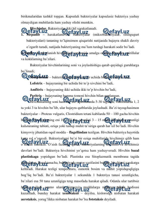  
 
birikmalaridan tashkil topgan. Kapsulali bakteriyalar kapsulasiz bakteriya yashay 
olmaydigan muhitlarda ham yashay olishi mumkin.  
Hivchinlar. Bakteriyalar ikki hil xarakatlanadi.  
1. Sirpanib – harakatlanuvchi bakteriyalar (miksobakteriyalar, oltingugurt 
bakteriyalari) tananing to’lqinsimon qisqarishi natijasida hujayra shakli davriy 
o’zgarib turadi, natijada bakteriyaning ma’lum turdagi harakati sodir bo’ladi.  
2. Suzib – harakatlanish hivchinlari yordamida amalga ochadi. Masalan, spirillalar 
va kokklarning ba’zilari. 
Bakteriyalar hivchinlarining soni va joylashishiga qarab quyidagi guruhlarga 
bo’linadi; 
Monotrixlar – bakteriya hujayrasining bir uchida bitta hivchin bo’ladi,   
Lofotrix – hujayraning bir uchida bir to’p xivchini bo’ladi, 
Amfitrix – hujayraning ikki uchida ikki to’p hivchin bo’ladi,  
Peritrix – hujayraning hamma tomoni hivchin bilan qoplangan. 
Hivchinlarning soni ham har xil. Spirillalarda 5-30 tagacha, vibrionlarda 1, 2 
ta yoki 3 ta hivchin bo’lib, ular hujayra qutblarida joylashadi. Ba’zi tayoqchasimon 
bakteriyalar – Proteus vulgaris, Clostridium tetani kabilarda 50 – 100 gacha hivchin 
bo’ladi. Hivchinlarning eni 10 – 20 nm, uzunligi 3 – 15 mkm. Hivchinlar uzunligi 
kulьturaning tabiati, oziqa yoki tashqi muhit ta’siriga qarab har xil bo’ladi. Hivchin 
kimyoviy jihatidan oqsil modda – flagellindan tuzilgan. Hivchin bakteriya hayotida 
katta rol o’ynaydi. Bakteriyalarni ba’zi bir oziqa muhitlarida hivchinsiz qilib ham 
o’stirish mumkin. O’sish fazasiga qarab, bakteriyalarning hivchinli va hivchinsiz 
davrlari bo’ladi. Bakteriya hivchinini yo’qotsa ham yashayveradi. Hivchin bazal 
plastinkaga yopishgan bo’ladi. Plastinka esa Sitoplazmatik membrana tagida 
joylashgan. Bazal tanacha, bakteriyada motor vazifasini bajarib, hivchinni xarakatga 
keltiradi. Harakat tezligi temperatura, osmotik bosim va muhit yopishqoqligiga 
bog’liq bo’ladi. Ba’zi bakteriyalar 1 sekundda 1 bakteriya tanasi uzunligicha, 
ba’zilari esa 50 tana uzunligiga teng masofada harakat qiladi. Odatda ular tartibsiz 
harakat qiladi, ammo ularda kimyoviy moddalarga nisbatan taksis hodisasi 
kuzatiladi, bunday harakat xemotaksis – deyilsa, kislorodga nisbatan harakati 
aerotaksis, yorug’likka nisbatan harakat bo’lsa fototaksis deyiladi. 
