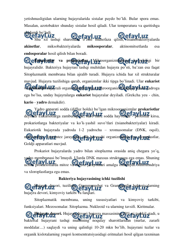  
 
yetishmasligidan ularning hujayralarida sistalar paydo bo’ldi. Bular spora emas. 
Masalan, azotobakter shunday sistalar hosil qiladi. Ular temperatura va quritishga 
chidamli bo’ladi.  
Shu xil tashqi sharoitdan o’zini muhofaza qilish, tsianobakteriyalarda 
akinetlar, 
miksobakteriyalarda 
miksosporalar, 
aktinomitsetlarda 
esa 
endosporalar hosil qilish bilan boradi.  
Eukariotlar va prokariotlar. Mikroorganizmlarning ko’pchiligi bir 
hujayralidir. Bakteriya hujayrasi tashqi muhitdan hujayra po’sti, ba’zan esa faqat 
Sitoplazmatik membrana bilan ajralib turadi. Hujayra ichida har xil strukturalar 
mavjud. Hujayra tuzilishiga qarab, organizmlar ikki tipga bo’linadi. Ular eukariot 
va prokariot hujayrali organizmlardir. Agar mikroorganizm haqiqiy (chin) yadroga 
ega bo’lsa, unday hujayralarga eukariot hujayralar deyiladi. (Grekcha yeu - chin, 
kario - yadro demakdir).  
Yadro apparati sodda (diffuz holda) bo’lgan mikroorganizmlar prokariotlar 
deyiladi Eukariotlarga zamburug’lar, suvo’tlari, sodda hayvonlar - protistlar kirsa, 
prokariotlarga bakteriyalar va ko’k-yashil suvo’tlari (tsianobakteriyalar) kiradi. 
Eukariotik hujayrada yadroda 1-2 yadrocha – xromasomalar (DNK, oqsil), 
mitoxondriy, fotosintez jarayonini olib boruvchi organizmlarda esa xloroplastlar, 
Goldji apparatlari mavjud.  
Prokariot hujayralarda yadro bilan sitoplazma orasida aniq chegara yo’q, 
yadro membranasi bo’lmaydi. Ularda DNK maxsus strukturaga ega emas. Shuning 
uchun prokariotlarda mitoz va meyoz jarayonlari amalga oshmaydi. Mitoxondriya 
va xloroplastlarga ega emas. 
Bakteriya hujayrasining ichki tuzilishi 
 
Hujayra devori, tuzilishi. Grammmusbat va Grammanfiy bakteriyalarning 
hujayra devori, kimyoviy tarkibi va farqlari.  
 
Sitoplazmatik membrana, uning xususiyatlari va kimyoviy tarkibi, 
funksiyalari. Mezosomalar. Sitoplazma. Nukleoid va ularning tavsifi. Kiritmalar. 
Hujayra devori. Hujayra devori hujayra massasining 20% ni tashkil etadi, u 
bakterial hujayrani tashqi muhitning noqulay sharoitlaridan (nurlar, zararli 
moddalar....) saqlaydi va uning qalinligi 10-20 mkn bo’lib, hujayrani tuzlar va 
organik kislotalarning yuqori kontsentratsiyasidagi eritmalari hosil qilgan taxminan 
