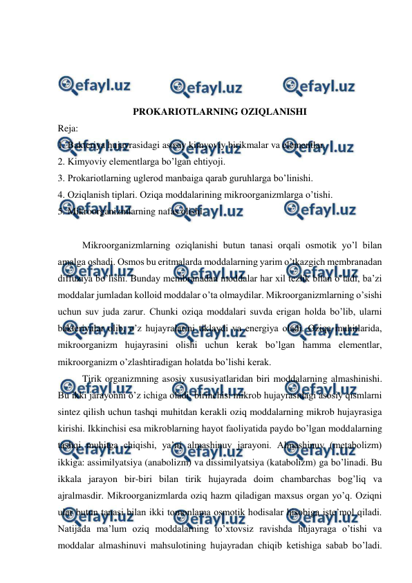  
 
 
 
 
 
PROKARIOTLARNING OZIQLANISHI  
Reja: 
1. Bakteriya hujayrasidagi asosiy kimyoviy birikmalar va elementlar.  
2. Kimyoviy elementlarga bo’lgan ehtiyoji.  
3. Prokariotlarning uglerod manbaiga qarab guruhlarga bo’linishi.  
4. Oziqlanish tiplari. Oziqa moddalarining mikroorganizmlarga o’tishi.   
5. Mikroorganizmlarning nafas olishi 
 
Mikroorganizmlarning oziqlanishi butun tanasi orqali osmotik yo’l bilan 
amalga oshadi. Osmos bu eritmalarda moddalarning yarim o’tkazgich membranadan 
diffuziya bo’lishi. Bunday membranadan moddalar har xil tezlik bilan o’tadi, ba’zi 
moddalar jumladan kolloid moddalar o’ta olmaydilar. Mikroorganizmlarning o’sishi 
uchun suv juda zarur. Chunki oziqa moddalari suvda erigan holda bo’lib, ularni 
bakteriyalar olib, o’z hujayralarini tiklaydi va energiya oladi. Oziqa muhitlarida, 
mikroorganizm hujayrasini olishi uchun kerak bo’lgan hamma elementlar, 
mikroorganizm o’zlashtiradigan holatda bo’lishi kerak. 
Tirik organizmning asosiy xususiyatlaridan biri moddalarning almashinishi. 
Bu ikki jarayonni o’z ichiga oladi: birinchisi mikrob hujayrasidagi asosiy qismlarni 
sintez qilish uchun tashqi muhitdan kerakli oziq moddalarning mikrob hujayrasiga 
kirishi. Ikkinchisi esa mikroblarning hayot faoliyatida paydo bo’lgan moddalarning 
tashqi muhitga chiqishi, ya’ni almashinuv jarayoni. Almashinuv (metabolizm) 
ikkiga: assimilyatsiya (anabolizm) va dissimilyatsiya (katabolizm) ga bo’linadi. Bu 
ikkala jarayon bir-biri bilan tirik hujayrada doim chambarchas bog’liq va 
ajralmasdir. Mikroorganizmlarda oziq hazm qiladigan maxsus organ yo’q. Oziqni 
ular butun tanasi bilan ikki tomonlama osmotik hodisalar hisobiga iste’mol qiladi. 
Natijada ma’lum oziq moddalarning to’xtovsiz ravishda hujayraga o’tishi va 
moddalar almashinuvi mahsulotining hujayradan chiqib ketishiga sabab bo’ladi. 
