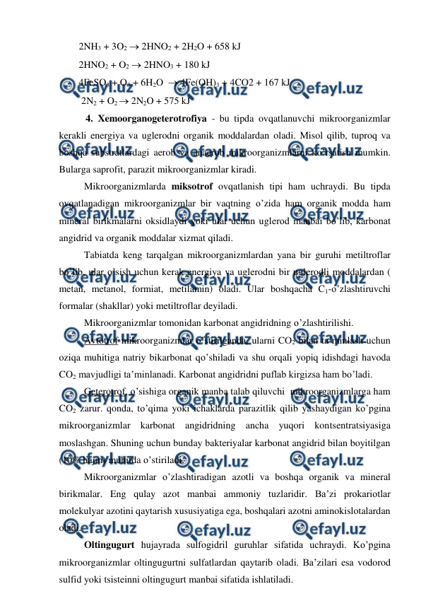  
 
        2NH3 + 3O2  2HNO2 + 2H2O + 658 kJ 
        2HNO2 + O2  2HNO3 + 180 kJ 
        4FeSO3 + O3 + 6H2O   4Fe(OH)3 + 4CO2 + 167 kJ 
              2N2 + O2  2N2O + 575 kJ 
 
 4. Xemoorganogeterotrofiya - bu tipda ovqatlanuvchi mikroorganizmlar 
kerakli energiya va uglerodni organik moddalardan oladi. Misol qilib, tuproq va 
boshqa substratlardagi aerob va anaerob mikroorganizmlarni ko’rsatish mumkin. 
Bularga saprofit, parazit mikroorganizmlar kiradi. 
Mikroorganizmlarda miksotrof ovqatlanish tipi ham uchraydi. Bu tipda 
ovqatlanadigan mikroorganizmlar bir vaqtning o’zida ham organik modda ham 
mineral birikmalarni oksidlaydi yoki ular uchun uglerod manbai bo’lib, karbonat 
angidrid va organik moddalar xizmat qiladi.  
Tabiatda keng tarqalgan mikroorganizmlardan yana bir guruhi metiltroflar 
bo’lib, ular o’sish uchun kerak energiya va uglerodni bir uglerodli moddalardan ( 
metan, metanol, formiat, metilamin) oladi. Ular boshqacha C1-o’zlashtiruvchi 
formalar (shakllar) yoki metiltroflar deyiladi. 
Mikroorganizmlar tomonidan karbonat angidridning o’zlashtirilishi. 
Avtotrof mikroorganizmlar o’stirilganda, ularni CO2 bilan ta’minlash uchun 
oziqa muhitiga natriy bikarbonat qo’shiladi va shu orqali yopiq idishdagi havoda 
CO2 mavjudligi ta’minlanadi. Karbonat angidridni puflab kirgizsa ham bo’ladi. 
Geterotrof, o’sishiga organik manba talab qiluvchi  mikroorganizmlarga ham 
CO2 zarur. qonda, to’qima yoki ichaklarda parazitlik qilib yashaydigan ko’pgina 
mikroorganizmlar karbonat angidridning ancha yuqori kontsentratsiyasiga 
moslashgan. Shuning uchun bunday bakteriyalar karbonat angidrid bilan boyitilgan 
(10% hajm) muhitda o’stiriladi. 
Mikroorganizmlar o’zlashtiradigan azotli va boshqa organik va mineral 
birikmalar. Eng qulay azot manbai ammoniy tuzlaridir. Ba’zi prokariotlar 
molekulyar azotini qaytarish xususiyatiga ega, boshqalari azotni aminokislotalardan 
oladi. 
Oltingugurt hujayrada sulfogidril guruhlar sifatida uchraydi. Ko’pgina 
mikroorganizmlar oltingugurtni sulfatlardan qaytarib oladi. Ba’zilari esa vodorod 
sulfid yoki tsisteinni oltingugurt manbai sifatida ishlatiladi. 
