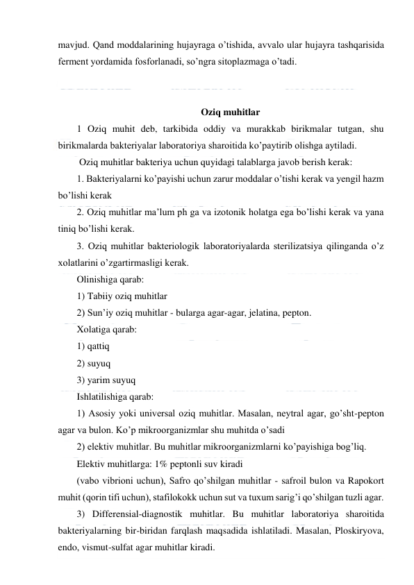  
 
mavjud. Qand moddalarining hujayraga o’tishida, avvalo ular hujayra tashqarisida 
ferment yordamida fosforlanadi, so’ngra sitoplazmaga o’tadi. 
 
 
Oziq muhitlar 
1 Oziq muhit deb, tarkibida oddiy va murakkab birikmalar tutgan, shu 
birikmalarda bakteriyalar laboratoriya sharoitida ko’paytirib olishga aytiladi.  
 Oziq muhitlar bakteriya uchun quyidagi talablarga javob berish kerak: 
1. Bakteriyalarni ko’payishi uchun zarur moddalar o’tishi kerak va yengil hazm 
bo’lishi kerak 
2. Oziq muhitlar ma’lum ph ga va izotonik holatga ega bo’lishi kerak va yana 
tiniq bo’lishi kerak. 
3. Oziq muhitlar bakteriologik laboratoriyalarda sterilizatsiya qilinganda o’z 
xolatlarini o’zgartirmasligi kerak. 
Olinishiga qarab: 
1) Tabiiy oziq muhitlar  
2) Sun’iy oziq muhitlar - bularga agar-agar, jelatina, pepton. 
Xolatiga qarab: 
1) qattiq 
2) suyuq  
3) yarim suyuq  
Ishlatilishiga qarab: 
1) Asosiy yoki universal oziq muhitlar. Masalan, neytral agar, go’sht-pepton 
agar va bulon. Ko’p mikroorganizmlar shu muhitda o’sadi 
2) elektiv muhitlar. Bu muhitlar mikroorganizmlarni ko’payishiga bog’liq. 
Elektiv muhitlarga: 1% peptonli suv kiradi 
(vabo vibrioni uchun), Safro qo’shilgan muhitlar - safroil bulon va Rapokort 
muhit (qorin tifi uchun), stafilokokk uchun sut va tuxum sarig’i qo’shilgan tuzli agar. 
3) Differensial-diagnostik muhitlar. Bu muhitlar laboratoriya sharoitida 
bakteriyalarning bir-biridan farqlash maqsadida ishlatiladi. Masalan, Ploskiryova, 
endo, vismut-sulfat agar muhitlar kiradi. 
