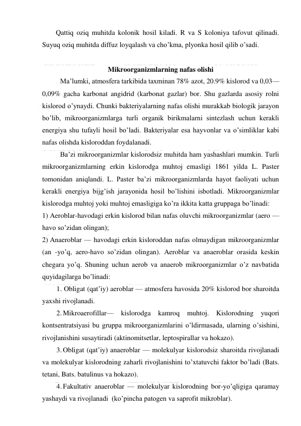  
 
Qattiq oziq muhitda kolonik hosil kiladi. R va S koloniya tafovut qilinadi. 
Suyuq oziq muhitda diffuz loyqalash va cho’kma, plyonka hosil qilib o’sadi.  
 
Mikroorganizmlarning nafas olishi 
 
Ma’lumki, atmosfera tarkibida taxminan 78% azot, 20.9% kislorod va 0,03—
0,09% gacha karbonat angidrid (karbonat gazlar) bor. Shu gazlarda asosiy rolni 
kislorod o’ynaydi. Chunki bakteriyalarning nafas olishi murakkab biologik jarayon 
bo’lib, mikroorganizmlarga turli organik birikmalarni sintezlash uchun kerakli 
energiya shu tufayli hosil bo’ladi. Bakteriyalar esa hayvonlar va o’simliklar kabi 
nafas olishda kisloroddan foydalanadi. 
Ba’zi mikroorganizmlar kislorodsiz muhitda ham yashashlari mumkin. Turli 
mikroorganizmlarning erkin kislorodga muhtoj emasligi 1861 yilda L. Paster 
tomonidan aniqlandi. L. Paster ba’zi mikroorganizmlarda hayot faoliyati uchun 
kerakli energiya bijg’ish jarayonida hosil bo’lishini isbotladi. Mikroorganizmlar 
kislorodga muhtoj yoki muhtoj emasligiga ko’ra ikkita katta gruppaga bo’linadi: 
1) Aeroblar-havodagi erkin kislorod bilan nafas oluvchi mikroorganizmlar (aero — 
havo so’zidan olingan); 
2) Anaeroblar — havodagi erkin kisloroddan nafas olmaydigan mikroorganizmlar 
(an -yo’q, aero-havo so’zidan olingan). Aeroblar va anaeroblar orasida keskin 
chegara yo’q. Shuning uchun aerob va anaerob mikroorganizmlar o’z navbatida 
quyidagilarga bo’linadi: 
1. Obligat (qat’iy) aeroblar — atmosfera havosida 20% kislorod bor sharoitda 
yaxshi rivojlanadi. 
2. Mikroaerofillar— kislorodga kamroq muhtoj. Kislorodning yuqori 
kontsentratsiyasi bu gruppa mikroorganizmlarini o’ldirmasada, ularning o’sishini, 
rivojlanishini susaytiradi (aktinomitsetlar, leptospirallar va hokazo). 
3. Obligat (qat’iy) anaeroblar — molekulyar kislorodsiz sharoitda rivojlanadi 
va molekulyar kislorodning zaharli rivojlanishini to’xtatuvchi faktor bo’ladi (Bats. 
tetani, Bats. batulinus va hokazo). 
4. Fakultativ anaeroblar — molekulyar kislorodning bor-yo’qligiga qaramay 
yashaydi va rivojlanadi  (ko’pincha patogen va saprofit mikroblar). 
