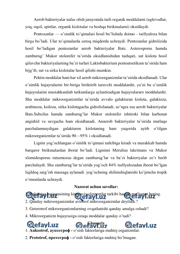  
 
Aerob bakteriyalar nafas olish jarayonida turli organik moddalarni (uglevodlar, 
yoq, oqsil, spirtlar, organik kislotalar va boshqa birikmalarni) oksidlaydi. 
Pentozanlar — o’simlik to’qimalari hosil bo’lishida doimo - tsellyuloza bilan 
birga bo’ladi. Ular to’qimalarda ozroq miqdorda uchraydi. Pentozanlar gidrolizida 
hosil bo’ladigan pentozanlar aerob bakteriyalar Bats. Asterosporus hamda 
zamburug’ Mukor stolonifer ta’sirida oksidlanishidan tashqari, sut kislota hosil 
qiluvchn bakteriyalarning ba’zi turlari Laktobakterium pentoatsetikum ta’sirida ham 
bijg’ib, sut va sirka kislotalar hosil qilishi mumkin. 
Pektin moddalar ham har xil aerob mikroorganizmlar ta’sirida oksidlanadi. Ular 
o’simlik hujayralarini bir-biriga biriktirib turuvchi moddalardir, ya’ni bu o’simlik 
hujayralarini mustahkamlab turkumlarga aylantiradigan hujayralararo moddalardir. 
Shu moddalar mikroorganizmlar ta’sirida avvalo galakturan kislota, galaktoza, 
arabinoza, ksiloza, sirka kislotagacha gidrolizlanadi, so’ngra esa aerob bakteriyalar 
Bats.Subcilus hamda zamburug’lar Mukor stolonifer ishtiroki bilan karbonat 
angidrid va suvgacha ham oksidlanadi. Anaerob bakteriyalar ta’sirida mutlaqo 
parchalanmaydigan 
galakturon 
kislotaning 
ham 
yuqorida 
aytib 
o’tilgan 
mikroorganizmlar ta’sirida 90—95% i oksidlanadi. 
Lignin yog’ochlangan o’simlik to’qimasi tarkibiga kiradi va murakkab hamda 
barqaror birikmalardan iborat bo’ladi. Ligninni Merulius lakrimans va Mukor 
xlomidosporus ratsemozus degan zamburug’lar va ba’zi bakteriyalar zo’r berib 
parchalaydi. Shu zamburug’lar ta’sirida yog’och 84% tsellyulozadan iborat bo’lgan 
liqildoq sarg’ish massaga aylanadi. yog’ochning shilimshiqlanishi ko’pincha tropik 
o’rmonlarda uchraydi. 
Nazorat uchun savollar: 
1.  
Bakteriya hujayrasining kimyoviy elementlar tarkibi haqida ma’lumot bering. 
2.  
Qanday mikroorganizmlar avtotrof mikroorganizmlar deyiladi.? 
3.  
Geterotrof mikroorganizmlarning ovqatlanishi qanday amalga oshadi? 
4.  
Mikroorganizm hujayrasiga ozuqa moddalar qanday o’tadi?  
Glossariy 
1. Auksotrof, ауксотроф - o‘sish faktorlariga muhtoj organizmlar. 
2. Prototrof, прототроф - o‘sish faktorlariga muhtoj bo‘lmagan. 
