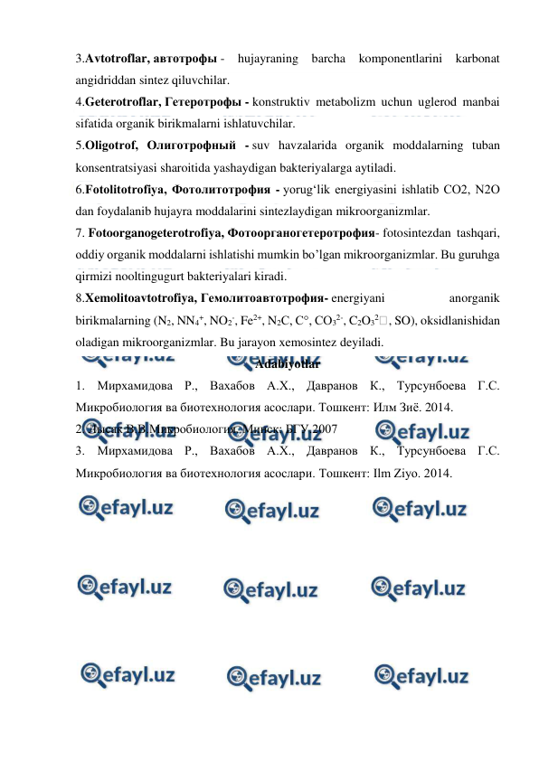  
 
3.Avtotroflar, автотрофы - hujayraning barcha komponentlarini karbonat 
angidriddan sintez qiluvchilar. 
4.Geterotroflar, Гетеротрофы - konstruktiv metabolizm uchun uglerod manbai 
sifatida organik birikmalarni ishlatuvchilar. 
5.Oligotrof, Олиготрофный - suv havzalarida organik moddalarning tuban 
konsentratsiyasi sharoitida yashaydigan bakteriyalarga aytiladi. 
6.Fotolitotrofiya, Фотолитотрофия - yorug‘lik energiyasini ishlatib CO2, N2O 
dan foydalanib hujayra moddalarini sintezlaydigan mikroorganizmlar. 
7. Fotoorganogeterotrofiya, Фотоорганогетеротрофия- fotosintezdan tashqari, 
oddiy organik moddalarni ishlatishi mumkin bo’lgan mikroorganizmlar. Bu guruhga 
qirmizi nooltingugurt bakteriyalari kiradi. 
8.Xemolitoavtotrofiya, Гемолитоавтотрофия- energiyani 
anorganik 
birikmalarning (N2, NN4+, NO2-, Fe2+, N2C, C°, CO32-, C2O32 , SO), oksidlanishidan 
oladigan mikroorganizmlar. Bu jarayon xemosintez deyiladi. 
Adabiyotlar 
1. Мирхамидова Р., Вахабов А.Х., Давранов К., Турсунбоева Г.С. 
Микробиология ва биотехнология асослари. Тошкент: Илм Зиё. 2014. 
2. Лысак В.В.Микробиология. Минск: БГУ.2007 
3. Мирхамидова Р., Вахабов А.Х., Давранов К., Турсунбоева Г.С. 
Микробиология ва биотехнология асослари. Тошкент: Ilm Ziyo. 2014. 
 
