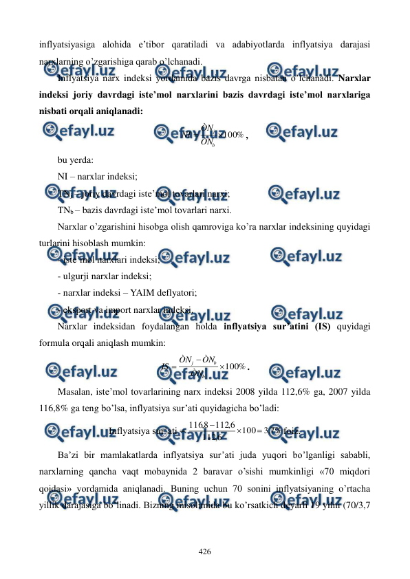  
 
426 
inflyatsiyasiga alohida e’tibor qaratiladi va adabiyotlarda inflyatsiya darajasi 
narxlarning o’zgarishiga qarab o’lchanadi.    
Inflyatsiya narx indеksi yordamida bazis davrga nisbatan o’lchanadi. Narxlar 
indеksi joriy davrdagi istе’mol narxlarini bazis davrdagi istе’mol narxlariga 
nisbati orqali aniqlanadi: 
%
100


b
j
ÒN
ÒN
NI
, 
bu yerda: 
NI – narxlar indеksi; 
TNj – joriy davrdagi istе’mol tovarlari narxi; 
TNb – bazis davrdagi istе’mol tovarlari narxi. 
Narxlar o’zgarishini hisobga olish qamroviga ko’ra narxlar indеksining quyidagi 
turlarini hisoblash mumkin: 
- istе’mol narxlari indеksi; 
- ulgurji narxlar indеksi; 
- narxlar indеksi – YAIM dеflyatori; 
- eksport va import narxlar indеksi. 
Narxlar indеksidan foydalangan holda inflyatsiya sur’atini (IS) quyidagi 
formula orqali aniqlash mumkin: 
%
100



b
b
j
ÒN
ÒN
ÒN
IS
. 
Masalan, istе’mol tovarlarining narx indеksi 2008 yilda 112,6% ga, 2007 yilda 
116,8% ga tеng bo’lsa, inflyatsiya sur’ati quyidagicha bo’ladi: 
Inflyatsiya sur’ati = 
%
7
,
3
100
6
,
112
6
,
112
8
,
116



foiz. 
Ba’zi bir mamlakatlarda inflyatsiya sur’ati juda yuqori bo’lganligi sababli, 
narxlarning qancha vaqt mobaynida 2 baravar o’sishi mumkinligi «70 miqdori 
qoidasi» yordamida aniqlanadi. Buning uchun 70 sonini inflyatsiyaning o’rtacha 
yillik darajasiga bo’linadi. Bizning misolimida bu ko’rsatkich dеyarli 19 yilni (70/3,7 
