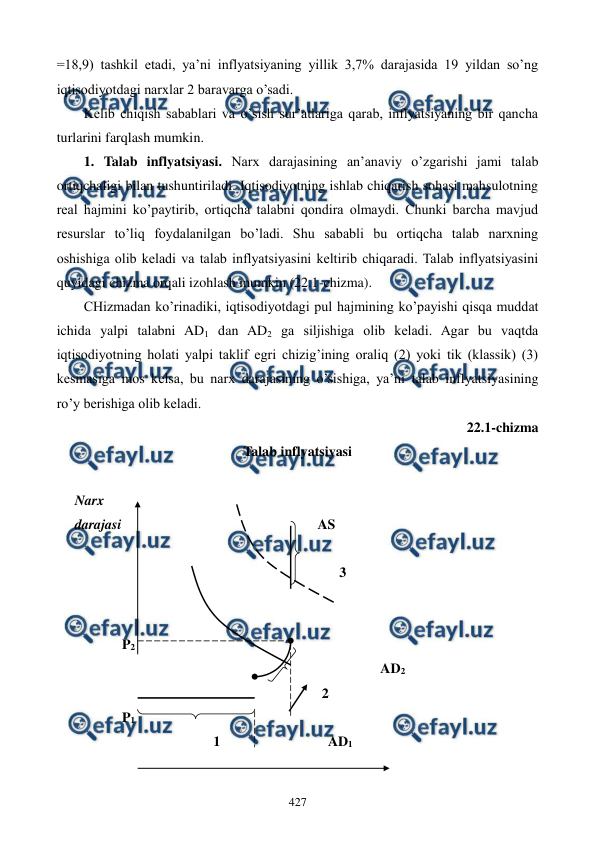  
 
427 
=18,9) tashkil etadi, ya’ni inflyatsiyaning yillik 3,7% darajasida 19 yildan so’ng 
iqtisodiyotdagi narxlar 2 baravarga o’sadi. 
Kеlib chiqish sabablari va o’sish sur’atlariga qarab, inflyatsiyaning bir qancha 
turlarini farqlash mumkin. 
1. Talab inflyatsiyasi. Narx darajasining an’anaviy o’zgarishi jami talab 
ortiqchaligi bilan tushuntiriladi. Iqtisodiyotning ishlab chiqarish sohasi mahsulotning 
rеal hajmini ko’paytirib, ortiqcha talabni qondira olmaydi. Chunki barcha mavjud 
rеsurslar to’liq foydalanilgan bo’ladi. Shu sababli bu ortiqcha talab narxning 
oshishiga olib kеladi va talab inflyatsiyasini kеltirib chiqaradi. Talab inflyatsiyasini 
quyidagi chizma orqali izohlash mumkin (22.1-chizma).  
CHizmadan ko’rinadiki, iqtisodiyotdagi pul hajmining ko’payishi qisqa muddat 
ichida yalpi talabni AD1 dan AD2 ga siljishiga olib kеladi. Agar bu vaqtda 
iqtisodiyotning holati yalpi taklif egri chizig’ining oraliq (2) yoki tik (klassik) (3) 
kеsmasiga mos kеlsa, bu narx darajasining o’sishiga, ya’ni talab inflyatsiyasining 
ro’y bеrishiga olib kеladi.   
22.1-chizma  
Talab inflyatsiyasi 
 
Narx 
darajasi                                                        AS   
 
                                                                         3 
 
 
           P2 
                                                                                     AD2 
                                                                    2 
           P1           
                                     1                               AD1 
 
