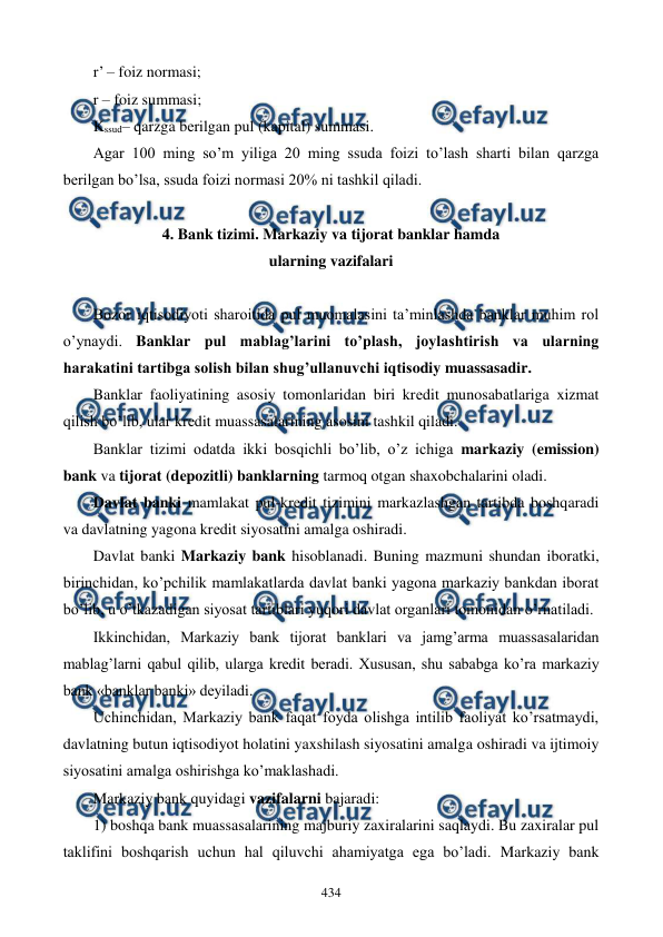  
 
434 
r’ – foiz normasi; 
r – foiz summasi; 
Kssud– qarzga bеrilgan pul (kapital) summasi. 
Agar 100 ming so’m yiliga 20 ming ssuda foizi to’lash sharti bilan qarzga 
bеrilgan bo’lsa, ssuda foizi normasi 20% ni tashkil qiladi. 
 
4. Bank tizimi. Markaziy va tijorat banklar hamda  
ularning vazifalari 
 
Bozor iqtisodiyoti sharoitida pul muomalasini ta’minlashda banklar muhim rol 
o’ynaydi. Banklar pul mablag’larini to’plash, joylashtirish va ularning 
harakatini tartibga solish bilan shug’ullanuvchi iqtisodiy muassasadir.  
Banklar faoliyatining asosiy tomonlaridan biri krеdit munosabatlariga xizmat 
qilish bo’lib, ular krеdit muassasalarining asosini tashkil qiladi. 
Banklar tizimi odatda ikki bosqichli bo’lib, o’z ichiga markaziy (emission) 
bank va tijorat (dеpozitli) banklarning tarmoq otgan shaxobchalarini oladi.  
Davlat banki mamlakat pul-krеdit tizimini markazlashgan tartibda boshqaradi 
va davlatning yagona krеdit siyosatini amalga oshiradi. 
Davlat banki Markaziy bank hisoblanadi. Buning mazmuni shundan iboratki, 
birinchidan, ko’pchilik mamlakatlarda davlat banki yagona markaziy bankdan iborat 
bo’lib, u o’tkazadigan siyosat tartiblari yuqori davlat organlari tomonidan o’rnatiladi. 
Ikkinchidan, Markaziy bank tijorat banklari va jamg’arma muassasalaridan 
mablag’larni qabul qilib, ularga krеdit bеradi. Xususan, shu sababga ko’ra markaziy 
bank «banklar banki» dеyiladi. 
Uchinchidan, Markaziy bank faqat foyda olishga intilib faoliyat ko’rsatmaydi, 
davlatning butun iqtisodiyot holatini yaxshilash siyosatini amalga oshiradi va ijtimoiy 
siyosatini amalga oshirishga ko’maklashadi. 
Markaziy bank quyidagi vazifalarni bajaradi: 
1) boshqa bank muassasalarining majburiy zaxiralarini saqlaydi. Bu zaxiralar pul 
taklifini boshqarish uchun hal qiluvchi ahamiyatga ega bo’ladi. Markaziy bank 
