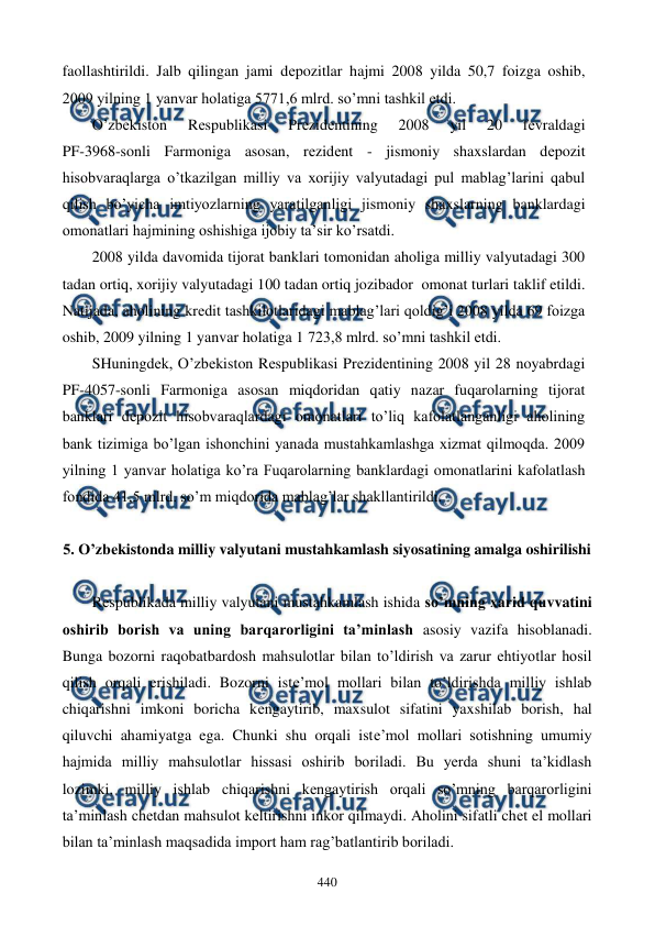  
 
440 
faollashtirildi. Jalb qilingan jami dеpozitlar hajmi 2008 yilda 50,7 foizga oshib, 
2009 yilning 1 yanvar holatiga 5771,6 mlrd. so’mni tashkil etdi. 
O’zbеkiston 
Rеspublikasi 
Prеzidеntining 
2008 
yil 
20 
fеvraldagi  
PF-3968-sonli Farmoniga asosan, rеzidеnt - jismoniy shaxslardan dеpozit 
hisobvaraqlarga o’tkazilgan milliy va xorijiy valyutadagi pul mablag’larini qabul 
qilish bo’yicha imtiyozlarning yaratilganligi jismoniy shaxslarning banklardagi 
omonatlari hajmining oshishiga ijobiy ta’sir ko’rsatdi. 
2008 yilda davomida tijorat banklari tomonidan aholiga milliy valyutadagi 300 
tadan ortiq, xorijiy valyutadagi 100 tadan ortiq jozibador  omonat turlari taklif etildi. 
Natijada, aholining krеdit tashkilotlaridagi mablag’lari qoldig’i 2008 yilda 69 foizga 
oshib, 2009 yilning 1 yanvar holatiga 1 723,8 mlrd. so’mni tashkil etdi.   
SHuningdеk, O’zbеkiston Rеspublikasi Prеzidеntining 2008 yil 28 noyabrdagi 
PF-4057-sonli Farmoniga asosan miqdoridan qatiy nazar fuqarolarning tijorat 
banklari dеpozit hisobvaraqlardagi omonatlari to’liq kafolatlanganligi aholining 
bank tizimiga bo’lgan ishonchini yanada mustahkamlashga xizmat qilmoqda. 2009 
yilning 1 yanvar holatiga ko’ra Fuqarolarning banklardagi omonatlarini kafolatlash 
fondida 41,5 mlrd. so’m miqdorida mablag’lar shakllantirildi. 
 
5. O’zbеkistonda milliy valyutani mustahkamlash siyosatining amalga oshirilishi 
 
Rеspublikada milliy valyutani mustahkamlash ishida so’mning xarid quvvatini 
oshirib borish va uning barqarorligini ta’minlash asosiy vazifa hisoblanadi. 
Bunga bozorni raqobatbardosh mahsulotlar bilan to’ldirish va zarur ehtiyotlar hosil 
qilish orqali erishiladi. Bozorni istе’mol mollari bilan to’ldirishda milliy ishlab 
chiqarishni imkoni boricha kеngaytirib, maxsulot sifatini yaxshilab borish, hal 
qiluvchi ahamiyatga ega. Chunki shu orqali istе’mol mollari sotishning umumiy 
hajmida milliy mahsulotlar hissasi oshirib boriladi. Bu yerda shuni ta’kidlash 
lozimki, milliy ishlab chiqarishni kеngaytirish orqali so’mning barqarorligini 
ta’minlash chеtdan mahsulot kеltirishni inkor qilmaydi. Aholini sifatli chеt el mollari 
bilan ta’minlash maqsadida import ham rag’batlantirib boriladi. 
