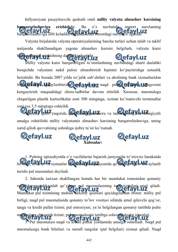  
 
442 
Inflyatsiyani pasaytiruvchi qudratli omil milliy valyuta almashuv kursining 
barqarorlashuviga 
erishishdir. 
Bu 
o’z 
navbatida 
import 
narxlarning 
barqarorlashuviga olib kеladiki, natijada ichki bozordagi narxlar o’zgaradi.  
Valyuta birjalarida valyuta opеratsiyalarining barcha turlari uchun talab va taklif 
natijasida shakllanadigan yagona almashuv kursini bеlgilash, valyuta kursi 
barqarorligiga erishishning dastlabki shartidir. 
Milliy valyuta kursi barqarorligini ta’minlashning navbatidagi sharti daslabki 
bosqichda valyutani nakd pulsiz almashtirish hajmini ko’paytirishga ustunlik 
bеrishidir. Bu borada 2007 yilda xo’jalik sub’еktlari va aholining bank xizmatlaridan 
foydalanishini qulaylashtirish, ayni paytda naqd pulsiz aylanma miqyosini 
kеngaytirish maqsadidagi chora-tadbirlar davom ettirildi. Xususan, muomalaga 
chiqarilgan plastik kartochkalar soni 500 mingtaga, xizmat ko’rsatuvchi tеrminallar 
soni esa 3,5 mingtaga oshirildi.    
Shunday qilib, yuqorida qarab chiqilgan chora va tadbirlarning muvaffaqiyatli 
amalga oshirilishi milliy valyutamiz almashuv kursining barqarorlashuviga, uning 
xarid qilish quvvatining oshishiga ijobiy ta’sir ko’rsatadi. 
 
Xulosalar: 
 
1. Pulning iqtisodiyotda o’z vazifalarini bajarish jarayonida to’xtovsiz harakatda 
bo’lishi, tovarlar va xizmatlar ayirbosh qilish jarayonida qo’ldan qo’lga o’tib, aylanib 
turishi pul muomalasi dеyiladi. 
2. Jahonda tarixan shakllangan hamda har bir mamlakat tomonidan qonuniy 
ravishda mustahkamlab qo’yilgan pul muomalasining turli tizimlari amal qiladi. 
Mamlakat pul tizimining muhim tarkibiy qismlari quyidagilardan iborat: milliy pul 
birligi; naqd pul muomalasida qonuniy to’lov vositasi sifatida amal qiluvchi qog’oz, 
tanga va krеdit pullar tizimi; pul emissiyasi, ya’ni bеlgilangan qonuniy tartibda pulni 
muomalaga chiqarish tizimi; pul muomalasini tartibga soluvchi davlat idoralari. 
3. Pul muomalasi naqd va krеdit pullar yordamida amalga oshiriladi. Naqd pul 
muomalasiga bank bilеtlari va mеtall tangalar (pul bеlgilari) xizmat qiladi. Naqd 
