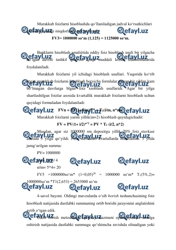  
 
Murakkab foizlarni hisoblashda qo‘llaniladigan jadval ko‘rsatkichlari 
asosida quyidagi miqdorlarga ega bo‘linadi:  
FV3= 1000000 so‘m (1,125) = 1125000 so‘m. 
 
Banklarni hisoblash amaliѐtida oddiy foiz hisoblash usuli bir yilgacha 
bo‘lgan davrni tashkil qiluvchi qisqa muddali kredit shartnomalarida 
foydalaniladi.  
Murakkab foizlarni yil ichidagi hisoblash usullari. Yuqorida ko‘rib 
utgan murakkab foizlarni hisoblash bo‘yicha formlalar asosan bir yildan kam 
bo‘lmagan davrlarga blgan foiz xsoblash usullaridr. Agar bir yilga 
shartlashilgan foizlar asosida kvartallik murakkab foizlarni hisoblash uchun 
quyidagi formuladan foydalaniladi:  
FVn = PV(1+ i/m)n*m = T1(i/m, n*m). 
Murakkab foizlarni yarim yillik(m=2) hisoblash quyidagichadir:  
FV = PV(1+ i/2)n*2 = PV * T1 (i/2, n*2) 
Masalan, agar siz 1000000 sm depozitga yillik 20% foiz stavkasi 
asosida 5 yilga qo‘yildi. Foiz stavkalari kvartallarda hisoblansin. 5 yilda 
jamg‘arilgan summa:  
PV= 1000000  
i/m= 20%/ 4  
n/m= 5*4= 20  
FV5 =1000000so‘m* (1+0,05)20 = 1000000 so‘m* T1(5%,2)= 
1000000so‘m *T1(2,653) = 2653000 so‘m 
 
4-savol bayoni. Oldingi mavzularda o‘sib borish tushunchasining foiz 
hisoblash natijasida dastlabki summaning ortib borishi jarayonini anglatishini 
aytib o‘tgan edik. 
O‘sib borish metodining iqtisodiy mazmuni operatsiyalarni amalga 
oshirish natijasida dastlabki summaga qo‘shimcha ravishda olinadigan yoki 
