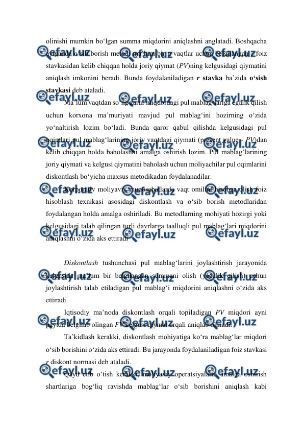  
 
olinishi mumkin bo‘lgan summa miqdorini aniqlashni anglatadi. Boshqacha 
aytganda o‘sib borish metodi ma’lum bir n vaqtlar uchun belgilangan r foiz 
stavkasidan kelib chiqqan holda joriy qiymat (PV)ning kelgusidagi qiymatini 
aniqlash imkonini beradi. Bunda foydalaniladigan r stavka ba’zida o‘sish 
stavkasi deb ataladi. 
Ma’lum vaqtdan so‘ng zarur miqdordagi pul mablag‘lariga egalik qilish 
uchun korxona ma’muriyati mavjud pul mablag‘ini hozirning o‘zida 
yo‘naltirish lozim bo‘ladi. Bunda qaror qabul qilishda kelgusidagi pul 
oqimlari pul mablag‘larining joriy vaqtdagi qiymati (present value - PV)dan 
kelib chiqqan holda baholashni amalga oshirish lozim. Pul mablag‘larining 
joriy qiymati va kelgusi qiymatini baholash uchun moliyachilar pul oqimlarini 
diskontlash bo‘yicha maxsus metodikadan foydalanadilar. 
Korporativ moliyaviy munosabatlarda vaqt omilini hisobga olish foiz 
hisoblash texnikasi asosidagi diskontlash va o‘sib borish metodlaridan 
foydalangan holda amalga oshiriladi. Bu metodlarning mohiyati hozirgi yoki 
kelgusidagi talab qilingan turli davrlarga taalluqli pul mablag‘lari miqdorini 
aniqlashni o‘zida aks ettiradi 
 
Diskontlash tushunchasi pul mablag‘larini joylashtirish jarayonida 
kelgusida ma’lum bir belgilangan summani olish (yegalik qilish) uchun 
joylashtirish talab etiladigan pul mablag‘i miqdorini aniqlashni o‘zida aks 
ettiradi. 
Iqtisodiy ma’noda diskontlash orqali topiladigan PV miqdori ayni 
paytda belgilab olingan FV kelgusi qiymat orqali aniqlab olinadi. 
Ta’kidlash kerakki, diskontlash mohiyatiga ko‘ra mablag‘lar miqdori 
o‘sib borishini o‘zida aks ettiradi. Bu jarayonda foydalaniladigan foiz stavkasi 
r diskont normasi deb ataladi. 
Qayd etib o‘tish kerakki, moliyaviy operatsiyalarni amalga oshirish 
shartlariga bog‘liq ravishda mablag‘lar o‘sib borishini aniqlash kabi 
