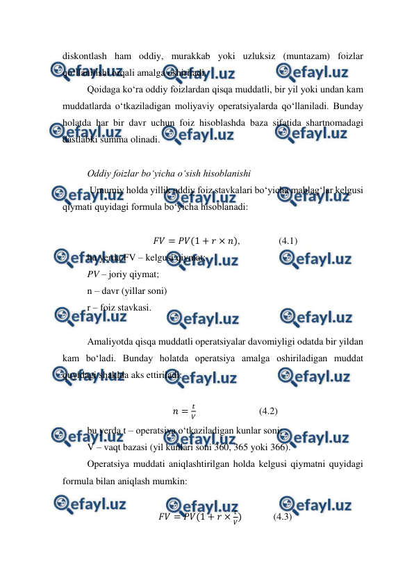  
 
diskontlash ham oddiy, murakkab yoki uzluksiz (muntazam) foizlar 
qo‘llanilishi orqali amalga oshiriladi. 
Qoidaga ko‘ra oddiy foizlardan qisqa muddatli, bir yil yoki undan kam 
muddatlarda o‘tkaziladigan moliyaviy operatsiyalarda qo‘llaniladi. Bunday 
holatda har bir davr uchun foiz hisoblashda baza sifatida shartnomadagi 
dastlabki summa olinadi.  
 
Oddiy foizlar bo‘yicha o‘sish hisoblanishi  
 Umumiy holda yillik oddiy foiz stavkalari bo‘yicha mablag‘lar kelgusi 
qiymati quyidagi formula bo‘yicha hisoblanadi: 
 
𝐹𝑉= 𝑃𝑉(1 + 𝑟× 𝑛),                (4.1) 
bu yerda FV – kelgusi qiymat; 
PV – joriy qiymat; 
n – davr (yillar soni) 
r – foiz stavkasi. 
 
Amaliyotda qisqa muddatli operatsiyalar davomiyligi odatda bir yildan 
kam bo‘ladi. Bunday holatda operatsiya amalga oshiriladigan muddat 
quyidagi shaklda aks ettiriladi: 
 
𝑛=
𝑡
𝑉                          (4.2) 
bu yerda t – operatsiya o‘tkaziladigan kunlar soni; 
V – vaqt bazasi (yil kunlari soni 360, 365 yoki 366). 
Operatsiya muddati aniqlashtirilgan holda kelgusi qiymatni quyidagi 
formula bilan aniqlash mumkin: 
 
𝐹𝑉= 𝑃𝑉(1 + 𝑟×
𝑡
𝑉)             (4.3) 
