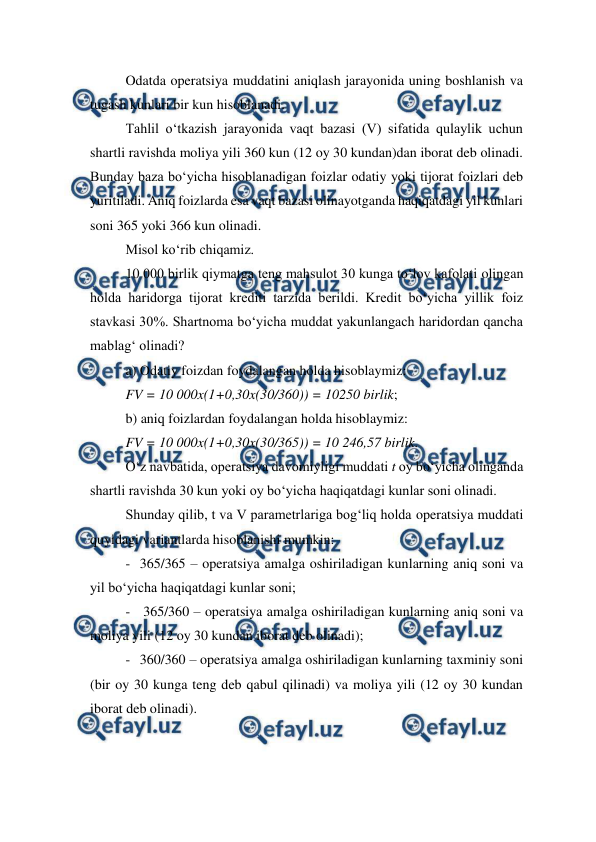  
 
Odatda operatsiya muddatini aniqlash jarayonida uning boshlanish va 
tugash kunlari bir kun hisoblanadi. 
Tahlil o‘tkazish jarayonida vaqt bazasi (V) sifatida qulaylik uchun 
shartli ravishda moliya yili 360 kun (12 oy 30 kundan)dan iborat deb olinadi. 
Bunday baza bo‘yicha hisoblanadigan foizlar odatiy yoki tijorat foizlari deb 
yuritiladi. Aniq foizlarda esa vaqt bazasi olinayotganda haqiqatdagi yil kunlari 
soni 365 yoki 366 kun olinadi. 
Misol ko‘rib chiqamiz. 
10 000 birlik qiymatga teng mahsulot 30 kunga to‘lov kafolati olingan 
holda haridorga tijorat krediti tarzida berildi. Kredit bo‘yicha yillik foiz 
stavkasi 30%. Shartnoma bo‘yicha muddat yakunlangach haridordan qancha 
mablag‘ olinadi? 
a) Odatiy foizdan foydalangan holda hisoblaymiz: 
FV = 10 000x(1+0,30x(30/360)) = 10250 birlik; 
b) aniq foizlardan foydalangan holda hisoblaymiz: 
FV = 10 000x(1+0,30x(30/365)) = 10 246,57 birlik. 
O‘z navbatida, operatsiya davomiyligi muddati t oy bo‘yicha olinganda 
shartli ravishda 30 kun yoki oy bo‘yicha haqiqatdagi kunlar soni olinadi.  
Shunday qilib, t va V parametrlariga bog‘liq holda operatsiya muddati 
quyidagi variantlarda hisoblanishi mumkin: 
- 365/365 – operatsiya amalga oshiriladigan kunlarning aniq soni va 
yil bo‘yicha haqiqatdagi kunlar soni; 
-  365/360 – operatsiya amalga oshiriladigan kunlarning aniq soni va 
moliya yili (12 oy 30 kundan iborat deb olinadi); 
- 360/360 – operatsiya amalga oshiriladigan kunlarning taxminiy soni 
(bir oy 30 kunga teng deb qabul qilinadi) va moliya yili (12 oy 30 kundan 
iborat deb olinadi). 
