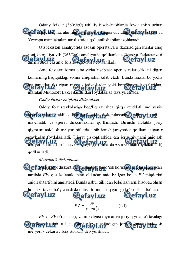  
 
Odatiy foizlar (360/360) tahliliy hisob-kitoblarda foydalanish uchun 
juda qulay. Bu jihat ularning ko‘plab rivojlangan davlatlar, xususan AQSH va 
Yevropa mamlakatlari amaliyotida qo‘llanilishi bilan izohlanadi. 
O‘zbekiston amaliyotida asosan operatsiya o‘tkaziladigan kunlar aniq 
soni va moliya yili (365/360) amaliyotda qo‘llaniladi. Rossiya Federatsiyasi 
amaliyotida esa aniq foizlar (365/365) qo‘llaniladi. 
Aniq foizlarni formula bo‘yicha hisoblash operatsiyalar o‘tkaziladigan 
kunlarning haqiqatdagi sonini aniqlashni talab etadi. Bunda foizlar bo‘yicha 
ma’lumotlar aks etgan maxsus jadvallardan yoki kompyuter dasturlaridan, 
masalan Mikrosoft Exkel dasturidan foydalanish tavsiya etiladi. 
Oddiy foizlar bo‘yicha diskontlash 
Oddiy foiz stavkalariga bog‘liq ravishda qisqa muddatli moliyaviy 
operatsiyalarni tahlil qilish jarayonida diskontlashning ikkita metodi – 
matematik va tijorat diskontlashlar qo‘llaniladi. Birinchi holatda joriy 
qiymatni aniqlash me’yori sifatida o‘sib borish jarayonida qo‘llaniladigan r 
stavkadan foydalaniladi. Tijorat diskontlashida esa joriy qiymatni aniqlash 
me’yori sifatida hisob stavkasi (keyingi o‘rinlarda d simvolidan foydalaniladi) 
qo‘llaniladi. 
Matematik diskontlash 
Matematik diskontlash pul mablag‘lar o‘sib borishini aniqlashga teskari 
tartibda FV, r, n ko‘rsatkichlari oldindan aniq bo‘lgan holda PV miqdorini 
aniqlash tartibini anglatadi. Bunda qabul qilingan belgilashlarni hisobga olgan 
holda r stavka bo‘yicha diskontlash formulasi quyidagi ko‘rinishda bo‘ladi: 
 
𝑃𝑉=
𝐹𝑉
(1+𝑟× 𝑡
 𝑉)                  (4.4) 
FV va PV o‘rtasidagi, ya’ni kelgusi qiymat va joriy qiymat o‘rtasidagi 
farq diskont deb ataladi. Bunda foydalaniladigan joriy qiymatni aniqlash 
me’yori r dekursiv foiz stavkasi deb yuritiladi. 
