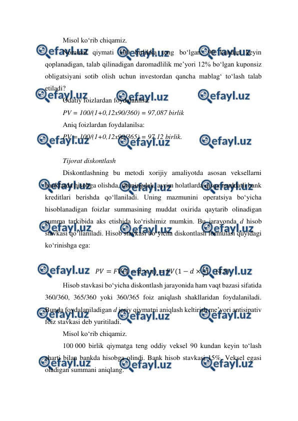  
 
Misol ko‘rib chiqamiz.  
Nominal qiymati 100 birlikka teng bo‘lgan, 90 kundan keyin 
qoplanadigan, talab qilinadigan daromadlilik me’yori 12% bo‘lgan kuponsiz 
obligatsiyani sotib olish uchun investordan qancha mablag‘ to‘lash talab 
etiladi? 
Odatiy foizlardan foydalanilsa: 
PV = 100/(1+0,12x90/360) = 97,087 birlik 
Aniq foizlardan foydalanilsa: 
PV = 100/(1+0,12x90/365) = 97,12 birlik. 
 
Tijorat diskontlash 
Diskontlashning bu metodi xorijiy amaliyotda asosan veksellarni 
banklarda hisobga olishda, shuningdek, ayrim holatlarda qisqa muddatli bank 
kreditlari berishda qo‘llaniladi. Uning mazmunini operatsiya bo‘yicha 
hisoblanadigan foizlar summasining muddat oxirida qaytarib olinadigan 
summa tarkibida aks etishida ko‘rishimiz mumkin. Bu jarayonda d hisob 
stavkasi qo‘llaniladi. Hisob stavkasi bo‘yicha diskontlash formulasi quyidagi 
ko‘rinishga ega: 
 
𝑃𝑉= 𝐹𝑉(1 −𝑑× 𝑛) = 𝐹𝑉(1 −𝑑×
𝑡
𝑉)    (4.5) 
Hisob stavkasi bo‘yicha diskontlash jarayonida ham vaqt bazasi sifatida 
360/360, 365/360 yoki 360/365 foiz aniqlash shakllaridan foydalaniladi. 
Bunda foydalaniladigan d joriy qiymatni aniqlash keltirish me’yori antisipativ 
foiz stavkasi deb yuritiladi.  
Misol ko‘rib chiqamiz. 
100 000 birlik qiymatga teng oddiy veksel 90 kundan keyin to‘lash 
sharti bilan bankda hisobga olindi. Bank hisob stavkasi 15%. Veksel egasi 
oladigan summani aniqlang. 
