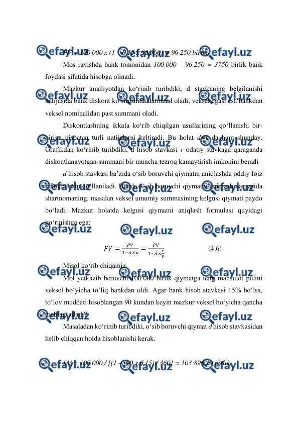  
 
 
PV = 100 000 x (1 – 0,15 x 90/360) = 96 250 birlik. 
Mos ravishda bank tomonidan 100 000 – 96 250 = 3750 birlik bank 
foydasi sifatida hisobga olinadi. 
Mazkur amaliyotdan ko‘rinib turibdiki, d stavkaning belgilanishi 
natijasida bank diskont ko‘rinishida daromad oladi, veksel egasi esa bankdan 
veksel nominalidan past summani oladi. 
Diskontlashning ikkala ko‘rib chiqilgan usullarining qo‘llanishi bir-
biriga nisbatan turli natijalarni keltiradi. Bu holat d=r da ham shunday. 
Grafikdan ko‘rinib turibdiki, d hisob stavkasi r odatiy stavkaga qaraganda 
diskontlanayotgan summani bir muncha tezroq kamaytirish imkonini beradi  
d hisob stavkasi ba’zida o‘sib boruvchi qiymatni aniqlashda oddiy foiz 
sifatida ham qo‘llaniladi. Bunda o‘sib boruvchi qiymatni aniqlash natijasida 
shartnomaning, masalan veksel umumiy summasining kelgusi qiymati paydo 
bo‘ladi. Mazkur holatda kelgusi qiymatni aniqlash formulasi quyidagi 
ko‘rinishga ega: 
 
𝐹𝑉=
𝑃𝑉
1−𝑑×𝑛=
𝑃𝑉
1−𝑑×𝑡
𝑉
                         (4.6) 
Misol ko‘rib chiqamiz.  
Mol yetkazib beruvchi 100 000 birlik qiymatga teng mahsulot pulini 
veksel bo‘yicha to‘liq bankdan oldi. Agar bank hisob stavkasi 15% bo‘lsa, 
to‘lov muddati hisoblangan 90 kundan keyin mazkur veksel bo‘yicha qancha 
mablag‘ oladi? 
Masaladan ko‘rinib turibdiki, o‘sib boruvchi qiymat d hisob stavkasidan 
kelib chiqqan holda hisoblanishi kerak.  
 
FV = 100 000 / [(1 – (90 x 0,15) / 360] = 103 896,10 birlik. 
 
