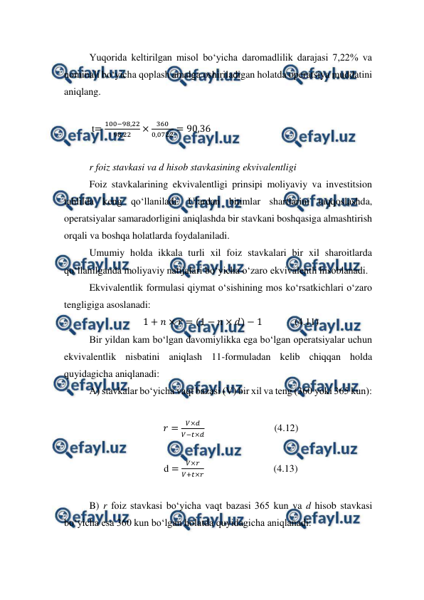  
 
Yuqorida keltirilgan misol bo‘yicha daromadlilik darajasi 7,22% va 
nominali bo‘yicha qoplash amalga oshiriladigan holatda operatsiya muddatini 
aniqlang. 
 
 t=
100−98,22
98,22
×
360
0,0722 = 90,36 
  
r foiz stavkasi va d hisob stavkasining ekvivalentligi 
Foiz stavkalarining ekvivalentligi prinsipi moliyaviy va investitsion 
tahlilda keng qo‘llaniladi. Ulardan bitimlar shartlarini taqqoslashda, 
operatsiyalar samaradorligini aniqlashda bir stavkani boshqasiga almashtirish 
orqali va boshqa holatlarda foydalaniladi. 
Umumiy holda ikkala turli xil foiz stavkalari bir xil sharoitlarda 
qo‘llanilganda moliyaviy natijalari bo‘yicha o‘zaro ekvivalentli hisoblanadi.  
Ekvivalentlik formulasi qiymat o‘sishining mos ko‘rsatkichlari o‘zaro 
tengligiga asoslanadi: 
1 + 𝑛× 𝑟= (1 −𝑛× 𝑑) −1             (4.11) 
Bir yildan kam bo‘lgan davomiylikka ega bo‘lgan operatsiyalar uchun 
ekvivalentlik nisbatini aniqlash 11-formuladan kelib chiqqan holda 
quyidagicha aniqlanadi: 
A) stavkalar bo‘yicha vaqt bazasi (V) bir xil va teng (360 yoki 365 kun): 
 
𝑟=
𝑉×𝑑
𝑉−𝑡×𝑑                            (4.12) 
 
d =
𝑉×𝑟
𝑉+𝑡×𝑟                            (4.13) 
 
B) r foiz stavkasi bo‘yicha vaqt bazasi 365 kun va d hisob stavkasi 
bo‘yicha esa 360 kun bo‘lgan holatda quyidagicha aniqlanadi: 
 
