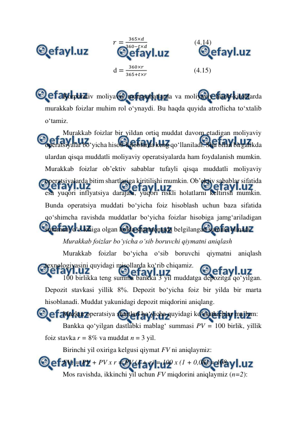  
 
𝑟=
365×𝑑
360−𝑡×𝑑                           (4.14) 
 
d =
360×𝑟
365+𝑡×𝑟                           (4.15) 
 
Korporativ moliyaviy munosabatlarda va moliyaviy hisob-kitoblarda 
murakkab foizlar muhim rol o‘ynaydi. Bu haqda quyida atroflicha to‘xtalib 
o‘tamiz. 
Murakkab foizlar bir yildan ortiq muddat davom etadigan moliyaviy 
operatsiyalar bo‘yicha hisob-kitoblarda keng qo‘llaniladi. Shu bilan birgalikda 
ulardan qisqa muddatli moliyaviy operatsiyalarda ham foydalanish mumkin. 
Murakkab foizlar ob’ektiv sabablar tufayli qisqa muddatli moliyaviy 
operatsiyalarda bitim shartlariga kiritilishi mumkin. Ob’ektiv sabablar sifatida 
esa yuqori inflyatsiya darajasi, yuqori riskli holatlarni keltirish mumkin. 
Bunda operatsiya muddati bo‘yicha foiz hisoblash uchun baza sifatida 
qo‘shimcha ravishda muddatlar bo‘yicha foizlar hisobiga jamg‘ariladigan 
summani o‘z ichiga olgan holda shartnomada belgilangan summa olinadi. 
Murakkab foizlar bo‘yicha o‘sib boruvchi qiymatni aniqlash  
Murakkab foizlar bo‘yicha o‘sib boruvchi qiymatni aniqlash 
texnologiyasini quyidagi misollarda ko‘rib chiqamiz. 
100 birlikka teng summa bankka 3 yil muddatga depozitga qo‘yilgan. 
Depozit stavkasi yillik 8%. Depozit bo‘yicha foiz bir yilda bir marta 
hisoblanadi. Muddat yakunidagi depozit miqdorini aniqlang. 
Mazkur operatsiya shartlari bo‘yicha quyidagi ko‘rsatkichlar ma’lum: 
Bankka qo‘yilgan dastlabki mablag‘ summasi PV = 100 birlik, yillik 
foiz stavka r = 8% va muddat n = 3 yil. 
Birinchi yil oxiriga kelgusi qiymat FV ni aniqlaymiz: 
FV1 = PV + PV x r = PV (1 + r) = 100 x (1 + 0,08) = 108. 
Mos ravishda, ikkinchi yil uchun FV miqdorini aniqlaymiz (n=2): 
