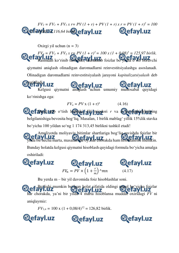  
 
FV2 = FV1 + FV1 x r= PV (1 + r) + PV (1 + r) x r = PV (1 + r)2 = 100 
x (1 + 0,08)2 = 116,64 birlik. 
 
Oxirgi yil uchun (n = 3) 
FV3 = FV2 + FV2 x r= PV (1 + r)3 = 100 x (1 + 0,08)3 = 125,97 birlik. 
Rasmdan ko‘rinib turibdiki, murakkab foizlar bo‘yicha o‘sib boruvchi 
qiymatni aniqlash olinadigan daromadlarni reinvestitsiyalashga asoslanadi. 
Olinadigan daromadlarni reinvestitsiyalash jarayoni kapitalizatsiyalash deb 
yuritiladi. 
Kelgusi qiymatni aniqlash uchun umumiy munosabat quyidagi 
ko‘rinishga ega: 
FVn = PV x (1 + r)n                 (4.16) 
Qayd etib o‘tish lozimki, FV miqdori r va n ko‘rsatkichlarining 
belgilanishiga bevosita bog‘liq. Masalan, 1 birlik mablag‘ yillik 15%lik stavka 
bo‘yicha 100 yildan so‘ng 1 174 313,45 birlikni tashkil etadi! 
Amaliyotda moliyaviy bitimlar shartlariga bog‘liq ravishda foizlar bir 
yilda bir necha marta, masalan har oy, har chorakda ham hisoblanishi mumkin. 
Bunday holatda kelgusi qiymatni hisoblash quyidagi formula bo‘yicha amalga 
oshiriladi: 
 
𝐹𝑉
𝑛= 𝑃𝑉× (1 +
𝑟
𝑚) ^𝑚𝑛              (4.17) 
Bu yerda m – bir yil davomida foiz hisoblashlar soni. 
Bo‘lishi mumkin bo‘lgan holat sifatida oldingi misol bo‘yicha foizlar 
har chorakda, ya’ni bir yilda 4 marta hisoblansa muddat oxiridagi FV ni 
aniqlaymiz: 
FV3,4 = 100 x (1 + 0,08/4)12 = 126,82 birlik. 
