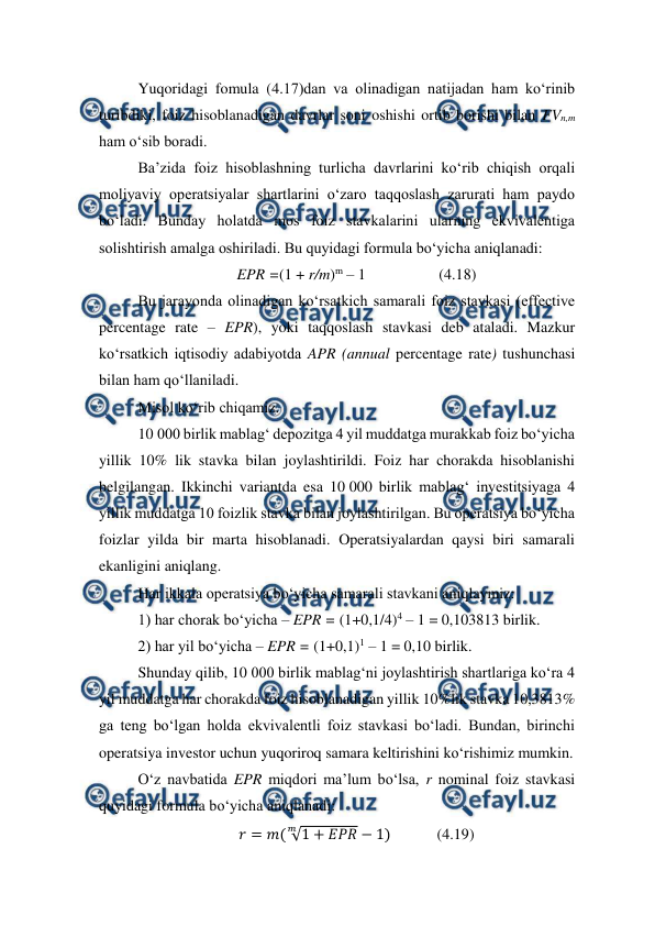  
 
Yuqoridagi fomula (4.17)dan va olinadigan natijadan ham ko‘rinib 
turibdiki, foiz hisoblanadigan davrlar soni oshishi ortib borishi bilan FVn,m 
ham o‘sib boradi. 
Ba’zida foiz hisoblashning turlicha davrlarini ko‘rib chiqish orqali 
moliyaviy operatsiyalar shartlarini o‘zaro taqqoslash zarurati ham paydo 
bo‘ladi. Bunday holatda mos foiz stavkalarini ularning ekvivalentiga 
solishtirish amalga oshiriladi. Bu quyidagi formula bo‘yicha aniqlanadi: 
EPR =(1 + r/m)m – 1                   (4.18) 
Bu jarayonda olinadigan ko‘rsatkich samarali foiz stavkasi (effective 
percentage rate – EPR), yoki taqqoslash stavkasi deb ataladi. Mazkur 
ko‘rsatkich iqtisodiy adabiyotda APR (annual percentage rate) tushunchasi 
bilan ham qo‘llaniladi. 
Misol ko‘rib chiqamiz. 
10 000 birlik mablag‘ depozitga 4 yil muddatga murakkab foiz bo‘yicha 
yillik 10% lik stavka bilan joylashtirildi. Foiz har chorakda hisoblanishi 
belgilangan. Ikkinchi variantda esa 10 000 birlik mablag‘ investitsiyaga 4 
yillik muddatga 10 foizlik stavka bilan joylashtirilgan. Bu operatsiya bo‘yicha 
foizlar yilda bir marta hisoblanadi. Operatsiyalardan qaysi biri samarali 
ekanligini aniqlang. 
Har ikkala operatsiya bo‘yicha samarali stavkani aniqlaymiz: 
1) har chorak bo‘yicha – EPR = (1+0,1/4)4 – 1 = 0,103813 birlik. 
2) har yil bo‘yicha – EPR = (1+0,1)1 – 1 = 0,10 birlik. 
Shunday qilib, 10 000 birlik mablag‘ni joylashtirish shartlariga ko‘ra 4 
yil muddatga har chorakda foiz hisoblanadigan yillik 10%lik stavka 10,3813% 
ga teng bo‘lgan holda ekvivalentli foiz stavkasi bo‘ladi. Bundan, birinchi 
operatsiya investor uchun yuqoriroq samara keltirishini ko‘rishimiz mumkin. 
O‘z navbatida EPR miqdori ma’lum bo‘lsa, r nominal foiz stavkasi 
quyidagi formula bo‘yicha aniqlanadi: 
𝑟= 𝑚( √1 + 𝐸𝑃𝑅
𝑚
−1)            (4.19) 
