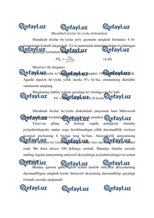  
 
 
 
Murakkab foizlar bo‘yicha diskontlash 
Murakkab foizlar bo‘yicha joriy qiymatni aniqlash formulasi 4.16-
formuladan keltirib chiqariladi. Ya’ni matematik almashtirishdan foydalangan 
holda quyidagi formulani shakllantiramiz: 
𝑃𝑉
𝑛=
𝐹𝑉
𝑛
(1+𝑟)𝑛                                (4.20) 
Misol ko‘rib chiqamiz. 
3 yil bo‘yicha to‘lanadigan depozit miqdori 100 birlikni tashkil etdi. 
Agarda depozit bo‘yicha yillik stavka 8% bo‘lsa, omonatning dastlabki 
summasini aniqlang. 
Masalaning tahliliy echimi quyidagi ko‘rinishga ega bo‘ladi: 
PV =100/(1 +0,08)3 = 79,38 birlik. 
 
Murakkab foizlar bo‘yicha diskontlash jarayonini ham Mikrososft 
Exkel dasturidan foydalangan holda hisoblash mumkin.  
Tasavvur 
qiling, 
siz 
hozirgi 
vaqtda 
pulingizni 
shunday 
joylashtirdingizki, undan sizga hisoblanadigan yillik daromadlilik stavkasi 
nominal stavkaning 8 foiziga teng bo‘lsin. Aksiyadorlik jamiyatining 
imtiyozli aksiyasi bo‘yicha hisoblangan yillik foiz stavkasi 10 foizni tashkil 
etadi. Bir dona aksiya 100 dollarga sotiladi. Shunday shartlar asosida 
mablag‘ingizni jamiyatning imtiyozli aksiyalariga joylashtirishingiz siz uchun 
samaralimi? 
Bunday qarorni qabul qilish uchun dastlab imtiyozli aksiyalarning 
daromadliligini aniqlash lozim. Imtiyozli aksiyaning daromadliligi quyidagi 
formula asosida aniqlanadi: 
 
