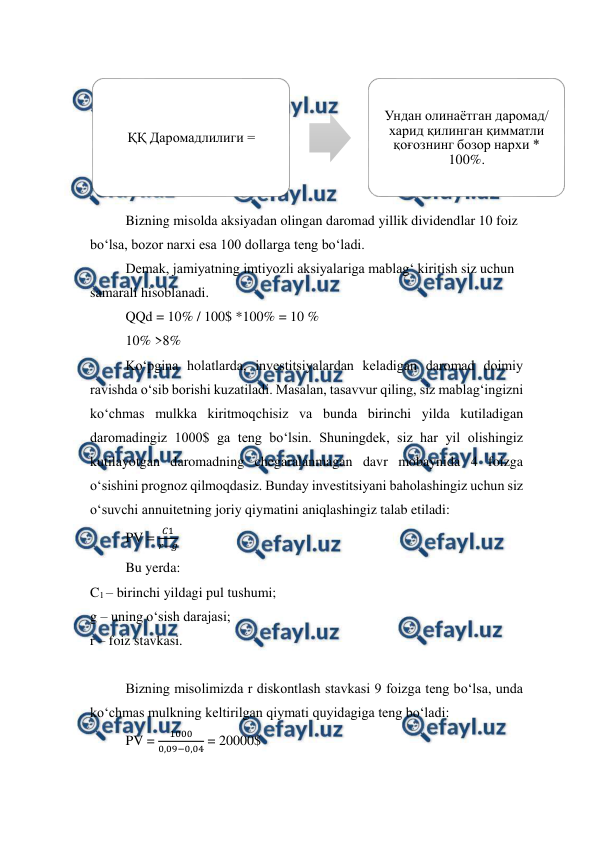  
 
  
Bizning misolda aksiyadan olingan daromad yillik dividendlar 10 foiz 
bo‘lsa, bozor narxi esa 100 dollarga teng bo‘ladi. 
Demak, jamiyatning imtiyozli aksiyalariga mablag‘ kiritish siz uchun 
samarali hisoblanadi. 
QQd = 10% / 100$ *100% = 10 % 
10% >8%  
Ko‘pgina holatlarda, investitsiyalardan keladigan daromad doimiy 
ravishda o‘sib borishi kuzatiladi. Masalan, tasavvur qiling, siz mablag‘ingizni 
ko‘chmas mulkka kiritmoqchisiz va bunda birinchi yilda kutiladigan 
daromadingiz 1000$ ga teng bo‘lsin. Shuningdek, siz har yil olishingiz 
kutilayotgan daromadning chegaralanmagan davr mobaynida 4 foizga 
o‘sishini prognoz qilmoqdasiz. Bunday investitsiyani baholashingiz uchun siz 
o‘suvchi annuitetning joriy qiymatini aniqlashingiz talab etiladi: 
PV = 
𝐶1
𝑟−𝑔 
Bu yerda: 
C1 – birinchi yildagi pul tushumi; 
g – uning o‘sish darajasi; 
r – foiz stavkasi. 
 
Bizning misolimizda r diskontlash stavkasi 9 foizga teng bo‘lsa, unda 
ko‘chmas mulkning keltirilgan qiymati quyidagiga teng bo‘ladi: 
PV = 
1000
0,09−0,04 = 20000$ 
ҚҚ Даромадлилиги = 
Ундан олинаётган даромад/ 
харид қилинган қимматли 
қоғознинг бозор нархи * 
100%.
