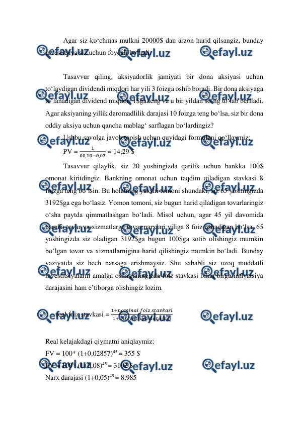  
 
Agar siz ko‘chmas mulkni 20000$ dan arzon harid qilsangiz, bunday 
investitsiya siz uchun foydali bo‘ladi. 
 
Tasavvur qiling, aksiyadorlik jamiyati bir dona aksiyasi uchun 
to‘laydigan dividendi miqdori har yili 3 foizga oshib boradi. Bir dona aksiyaga 
to‘lanadigan dividend miqdori 1$ga teng va u bir yildan so‘ng to‘lab beriladi. 
Agar aksiyaning yillik daromadlilik darajasi 10 foizga teng bo‘lsa, siz bir dona 
oddiy aksiya uchun qancha mablag‘ sarflagan bo‘lardingiz? 
Ushbu savolga javob topish uchun quyidagi formulani qo‘llaymiz: 
PV = 
1
00,10−0,03 = 14,29 $ 
Tasavvur qilaylik, siz 20 yoshingizda qarilik uchun bankka 100$ 
omonat kiritdingiz. Bankning omonat uchun taqdim qiladigan stavkasi 8 
foizga teng bo‘lsin. Bu holatning yaxshi tomoni shundaki, siz 65 yoshingizda 
3192$ga ega bo‘lasiz. Yomon tomoni, siz bugun harid qiladigan tovarlaringiz 
o‘sha paytda qimmatlashgan bo‘ladi. Misol uchun, agar 45 yil davomida 
barcha tovar va xizmatlarga tovar narxlari yiliga 8 foiz oshadigan bo‘lsa, 65 
yoshingizda siz oladigan 3192$ga bugun 100$ga sotib olishingiz mumkin 
bo‘lgan tovar va xizmatlarnigina harid qilishingiz mumkin bo‘ladi. Bunday 
vaziyatda siz hech narsaga erishmaysiz. Shu sababli siz uzoq muddatli 
investitsiyalarni amalga oshirganingizda foiz stavkasi bilan birga inflyatsiya 
darajasini ham e’tiborga olishingiz lozim.  
 
1 – real foiz stavkasi = 
1+𝑛𝑜𝑚𝑖𝑛𝑎𝑙 𝑓𝑜𝑖𝑧 𝑠𝑡𝑎𝑣𝑘𝑎𝑠𝑖
1+𝑖𝑛𝑓𝑙𝑦𝑎𝑡𝑠𝑖𝑦𝑎 𝑑𝑎𝑟𝑎𝑗𝑎𝑠𝑖 
 
Real kelajakdagi qiymatni aniqlaymiz: 
FV = 100* (1+0,02857)45 = 355 $ 
FV = 100* (1+0,08)45 = 3192 $ 
Narx darajasi (1+0,05)45 = 8,985 
