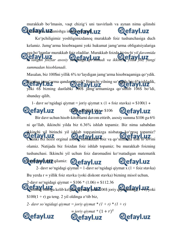  
 
murakkab bo‘lmasin, vaqt chizig‘i uni tasvirlash va aynan nima qilinshi 
kerakligini tushunishga imkon yaratadi.  
Ko‘pchiligimiz yoshligimizdanoq murakkab foiz tushunchasiga duch 
kelamiz. Jamg‘arma hisobraqami yoki hukumat jamg‘arma obligatsiyalariga 
ega bo‘lganlar murakkab foiz oladilar. Murakkab foizda birinchi yil davomida 
to‘langan foizlar asosiy summaga qo‘shiladi va ikkinchi yilda foiz yangi 
summadan hisoblanadi.  
Masalan, biz 100$ni yillik 6% to‘laydigan jamg‘arma hisobraqamiga qo‘ydik. 
Bizning jamg‘arma qanday o‘sadi? Birinchi yilning so‘ngida biz 6% ishladik, 
yoki 6$ bizning dastlabki 100$ jamg‘armamizga qo‘shilib 106$ bo‘ldi, 
shunday qilib,  
1- davr so‘ngidagi qiymat = joriy qiymat x (1 + foiz stavka) = $100(1 + 
0.06) =$100(1.06) = $106 
Bir davr uchun hisob-kitoblarni davom ettirib, asosiy summa $106 ga 6% 
ni qo‘llab, ikkinchi yilda biz 6.36% ishlab topamiz. Biz nima sababdan 
ikkinchi yil birinchi yil ishlab topganimizga nisbatan ko‘proq topamiz? 
Chunki biz hozir orginal asosiy summadan foiz va qo‘shimcha foiz to‘lovini 
olamiz. Natijada biz foizdan foiz ishlab topamiz; bu murakkab foizning 
tushunchasi. Ikkinchi yil uchun foiz daromadini ko‘rsatadigan matematik 
formulani tahlil qilamiz: 
         2- davr so‘ngidagi qiymat = 1-davr so‘ngidagi qiymat x (1 + foiz stavka)  
Bu yerda r = yillik foiz stavka (yoki diskont stavka) bizning misol uchun,  
2-davr so‘ngidagi qiymat = $106 * (1.06) = $112.36 
1-yilning ohiriga kelib kelgusi qiymat, yoki 106$ joriy qiymatning (1 + r) yoki 
$100(1 + r) ga teng. 2 yil oldinga o‘tib biz,  
2- davr so‘ngidagi qiymat = joriy qiymat * (1 + r) * (1 + r) 
                                           = joriy qiymat * (1 + 𝑟)2 
