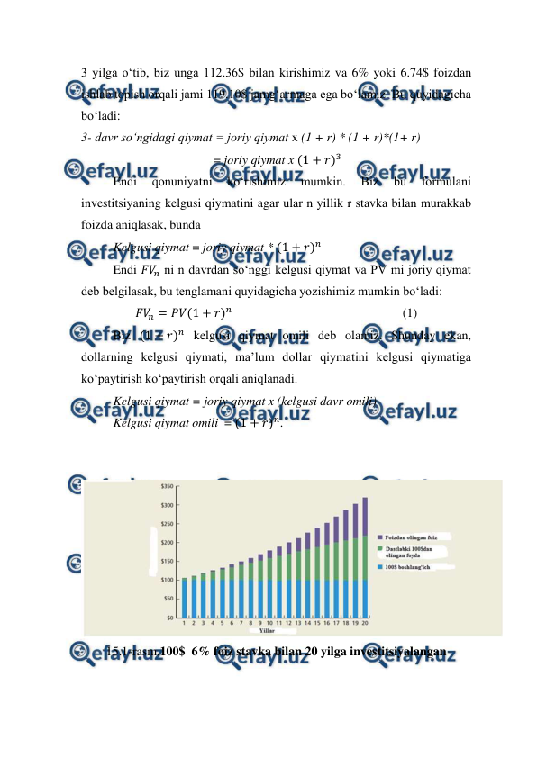  
 
3 yilga o‘tib, biz unga 112.36$ bilan kirishimiz va 6% yoki 6.74$ foizdan 
ishlab topish orqali jami 119.10$ jamg‘armaga ega bo‘lamiz. Bu quyidagicha 
bo‘ladi: 
3- davr so‘ngidagi qiymat = joriy qiymat x (1 + r) * (1 + r)*(1+ r) 
                                          = joriy qiymat x (1 + 𝑟)3 
Endi 
qonuniyatni 
ko‘rishimiz 
mumkin. 
Biz 
bu 
formulani 
investitsiyaning kelgusi qiymatini agar ular n yillik r stavka bilan murakkab 
foizda aniqlasak, bunda 
Kelgusi qiymat = joriy qiymat * (1 + 𝑟)𝑛 
Endi 𝐹𝑉
𝑛 ni n davrdan so‘nggi kelgusi qiymat va PV mi joriy qiymat 
deb belgilasak, bu tenglamani quyidagicha yozishimiz mumkin bo‘ladi: 
𝐹𝑉
𝑛= 𝑃𝑉(1 + 𝑟)𝑛                                                      (1)                                      
Biz (1 + 𝑟)𝑛 kelgusi qiymat omili deb olamiz. Shunday ekan, 
dollarning kelgusi qiymati, ma’lum dollar qiymatini kelgusi qiymatiga 
ko‘paytirish ko‘paytirish orqali aniqlanadi.  
Kelgusi qiymat = joriy qiymat x (kelgusi davr omili) 
Kelgusi qiymat omili  = (1 + 𝑟)𝑛. 
 
 
 
15.1-rasm.100$  6% foiz stavka bilan 20 yilga investitsiyalangan 
 
