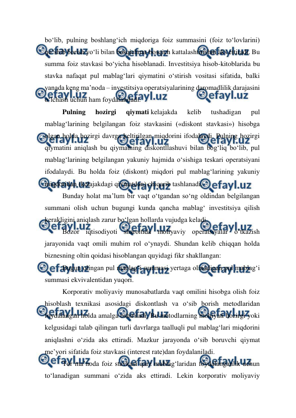  
 
bo‘lib, pulning boshlang‘ich miqdoriga foiz summasini (foiz to‘lovlarini) 
qo‘shib borish yo‘li bilan bosqichma-bosqich kattalashtirishni aks ettiradi. Bu 
summa foiz stavkasi bo‘yicha hisoblanadi. Investitsiya hisob-kitoblarida bu 
stavka nafaqat pul mablag‘lari qiymatini o‘stirish vositasi sifatida, balki 
yanada keng ma’noda – investitsiya operatsiyalarining daromadlilik darajasini 
o‘lchash uchun ham foydalaniladi. 
Pulning 
hozirgi 
qiymati kelajakda 
kelib 
tushadigan 
pul 
mablag‘larining belgilangan foiz stavkasini («diskont stavkasi») hisobga 
olgan holda hozirgi davrga keltirilgan miqdorini ifodalaydi. Pulning hozirgi 
qiymatini aniqlash bu qiymatning diskontllashuvi bilan bog‘liq bo‘lib, pul 
mablag‘larining belgilangan yakuniy hajmida o‘sishiga teskari operatsiyani 
ifodalaydi. Bu holda foiz (diskont) miqdori pul mablag‘larining yakuniy 
miqdoridan (kelajakdagi qiymatdan) chiqarib tashlanadi. 
Bunday holat ma’lum bir vaqt o‘tgandan so‘ng oldindan belgilangan 
summani olish uchun bugungi kunda qancha mablag‘ investitsiya qilish 
kerakligini aniqlash zarur bo‘lgan hollarda vujudga keladi. 
Bozor iqtisodiyoti sharoitida moliyaviy operatsiyalar o‘tkazish 
jarayonida vaqt omili muhim rol o‘ynaydi. Shundan kelib chiqqan holda 
biznesning oltin qoidasi hisoblangan quyidagi fikr shakllangan: 
Bugun olingan pul mablag‘i summasi yertaga olinadigan pul mablag‘i 
summasi ekvivalentidan yuqori. 
Korporativ moliyaviy munosabatlarda vaqt omilini hisobga olish foiz 
hisoblash texnikasi asosidagi diskontlash va o‘sib borish metodlaridan 
foydalangan holda amalga oshiriladi. Bu metodlarning mohiyati hozirgi yoki 
kelgusidagi talab qilingan turli davrlarga taalluqli pul mablag‘lari miqdorini 
aniqlashni o‘zida aks ettiradi. Mazkur jarayonda o‘sib boruvchi qiymat 
me’yori sifatida foiz stavkasi (interest rate)dan foydalaniladi. 
Tor ma’noda foiz stavkasi qarz mablag‘laridan foydalanganlik uchun 
to‘lanadigan summani o‘zida aks ettiradi. Lekin korporativ moliyaviy 
