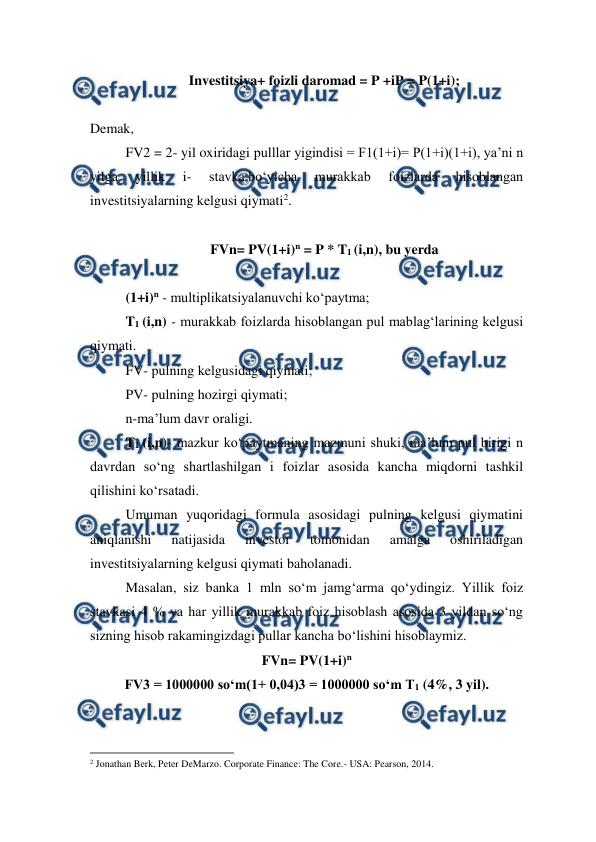  
 
Investitsiya+ foizli daromad = P +iP = P(1+i); 
 
Demak,  
FV2 = 2- yil oxiridagi pulllar yigindisi = F1(1+i)= P(1+i)(1+i), ya’ni n 
yilga 
yillik 
i- 
stavka,bo‘yicha 
murakkab 
foizlarda 
hisoblangan 
investitsiyalarning kelgusi qiymati2. 
 
FVn= PV(1+i)n = P * T1 (i,n), bu yerda 
 
(1+i)n - multiplikatsiyalanuvchi ko‘paytma;  
T1 (i,n) - murakkab foizlarda hisoblangan pul mablag‘larining kelgusi 
qiymati.  
FV- pulning kelgusidagi qiymati;  
PV- pulning hozirgi qiymati;  
n-ma’lum davr oraligi.  
T1 (i,n)- mazkur ko‘paytmaning mazmuni shuki, ma’lum pul birigi n 
davrdan so‘ng shartlashilgan i foizlar asosida kancha miqdorni tashkil 
qilishini ko‘rsatadi.  
Umuman yuqoridagi formula asosidagi pulning kelgusi qiymatini 
aniqlanishi 
natijasida 
investor 
tomonidan 
amalga 
oshiriladigan 
investitsiyalarning kelgusi qiymati baholanadi.  
Masalan, siz banka 1 mln so‘m jamg‘arma qo‘ydingiz. Yillik foiz 
stavkasi 4 % va har yillik murakkab foiz hisoblash asosida 3 yildan so‘ng 
sizning hisob rakamingizdagi pullar kancha bo‘lishini hisoblaymiz. 
FVn= PV(1+i)n 
FV3 = 1000000 so‘m(1+ 0,04)3 = 1000000 so‘m T1 (4%, 3 yil). 
                                                          
 
2 Jonathan Berk, Peter DeMarzo. Corporate Finance: The Core.- USA: Pearson, 2014.   
