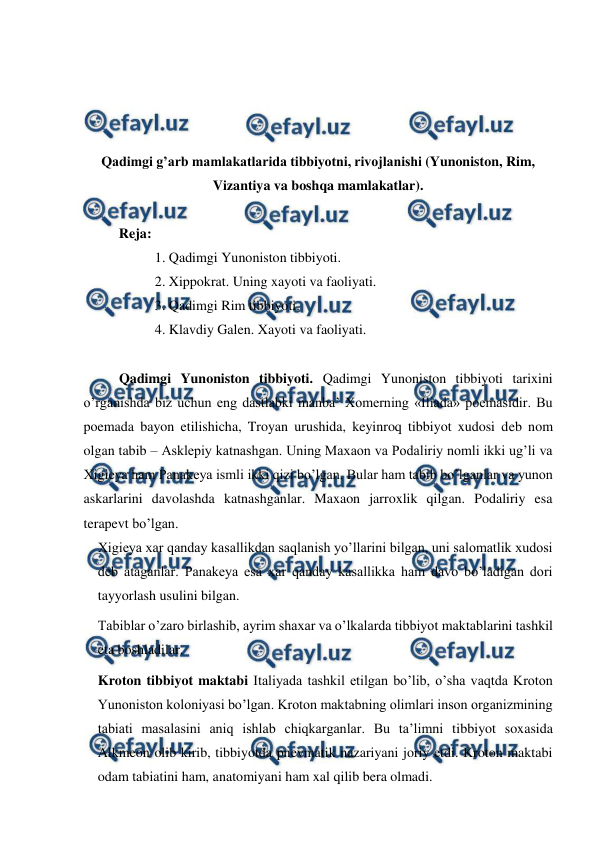  
 
 
 
 
 
Qadimgi g’arb mamlakatlarida tibbiyotni, rivojlanishi (Yunoniston, Rim, 
Vizantiya va boshqa mamlakatlar). 
  
Reja:  
1. Qadimgi Yunoniston tibbiyoti. 
2. Xippokrat. Uning xayoti va faoliyati. 
3. Qadimgi Rim tibbiyoti.  
4. Klavdiy Galen. Xayoti va faoliyati.  
 
Qadimgi Yunoniston tibbiyoti. Qadimgi Yunoniston tibbiyoti tarixini 
o’rganishda biz uchun eng dastlabki manba’ Xomerning «Iliada» poemasidir. Bu 
poemada bayon etilishicha, Troyan urushida, keyinroq tibbiyot xudosi deb nom 
olgan tabib – Asklepiy katnashgan. Uning Maxaon va Podaliriy nomli ikki ug’li va 
Xigieya ham Panakeya ismli ikki qizi bo’lgan. Bular ham tabib bo’lganlar va yunon 
askarlarini davolashda katnashganlar. Maxaon jarroxlik qilgan. Podaliriy esa 
terapevt bo’lgan.  
Xigieya xar qanday kasallikdan saqlanish yo’llarini bilgan, uni salomatlik xudosi 
deb ataganlar. Panakeya esa xar qanday kasallikka ham davo bo’ladigan dori 
tayyorlash usulini bilgan.  
Tabiblar o’zaro birlashib, ayrim shaxar va o’lkalarda tibbiyot maktablarini tashkil 
eta boshladilar.  
Kroton tibbiyot maktabi Italiyada tashkil etilgan bo’lib, o’sha vaqtda Kroton 
Yunoniston koloniyasi bo’lgan. Kroton maktabning olimlari inson organizmining 
tabiati masalasini aniq ishlab chiqkarganlar. Bu ta’limni tibbiyot soxasida 
Alkmeon olib kirib, tibbiyotda pnevmatik nazariyani joriy etdi. Kroton maktabi 
odam tabiatini ham, anatomiyani ham xal qilib bera olmadi.  
